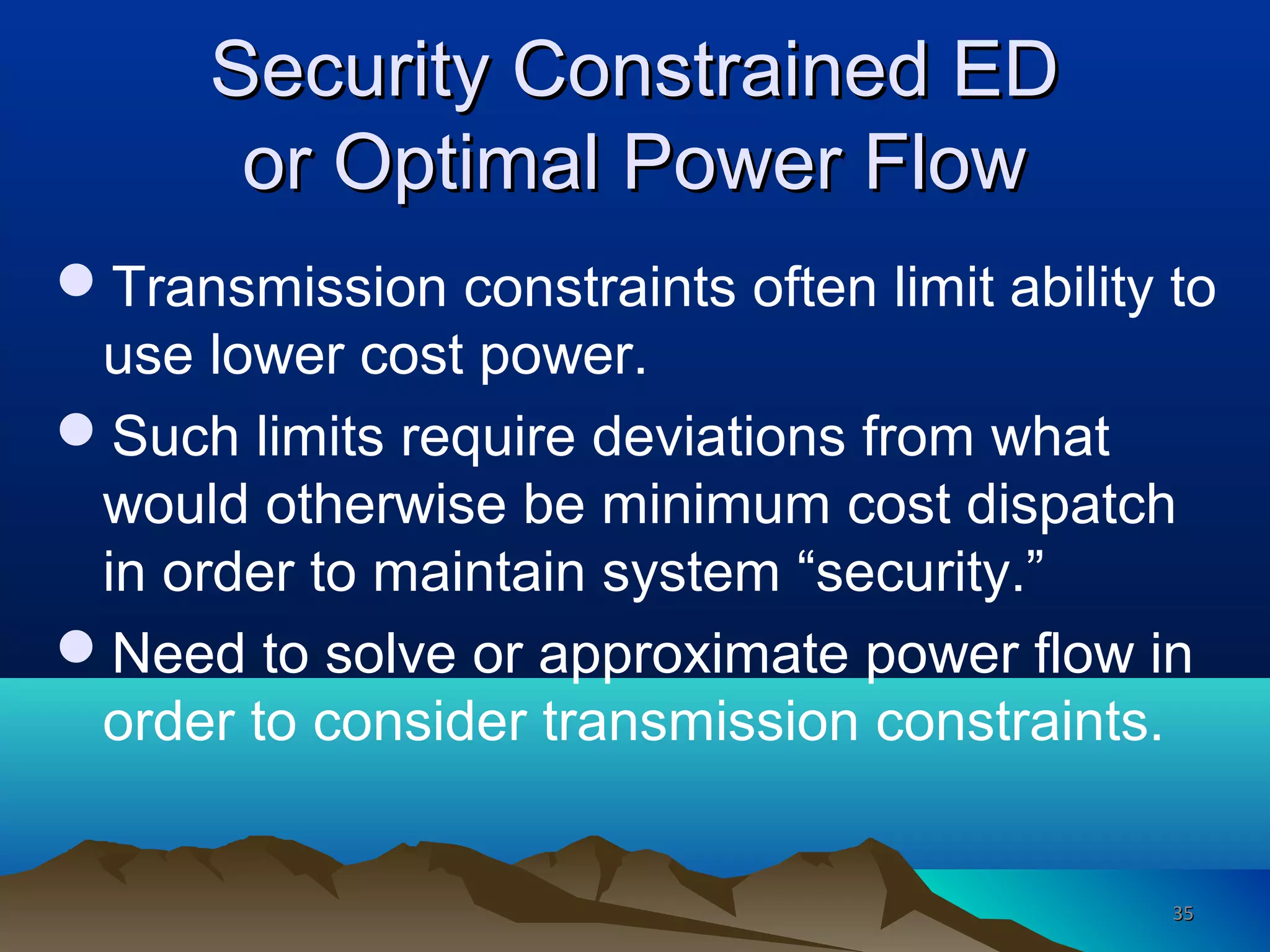 Security Constrained EDSecurity Constrained ED
or Optimal Power Flowor Optimal Power Flow
Transmission constraints often limit ability to
use lower cost power.
Such limits require deviations from what
would otherwise be minimum cost dispatch
in order to maintain system “security.”
Need to solve or approximate power flow in
order to consider transmission constraints.
3535
 