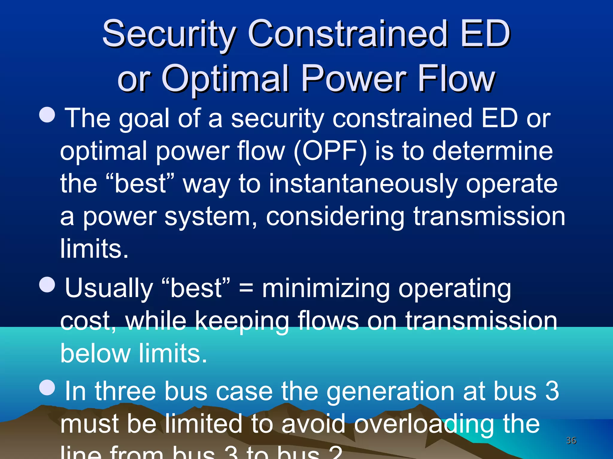 Security Constrained EDSecurity Constrained ED
or Optimal Power Flowor Optimal Power Flow
The goal of a security constrained ED or
optimal power flow (OPF) is to determine
the “best” way to instantaneously operate
a power system, considering transmission
limits.
Usually “best” = minimizing operating
cost, while keeping flows on transmission
below limits.
In three bus case the generation at bus 3
must be limited to avoid overloading the 3636
 