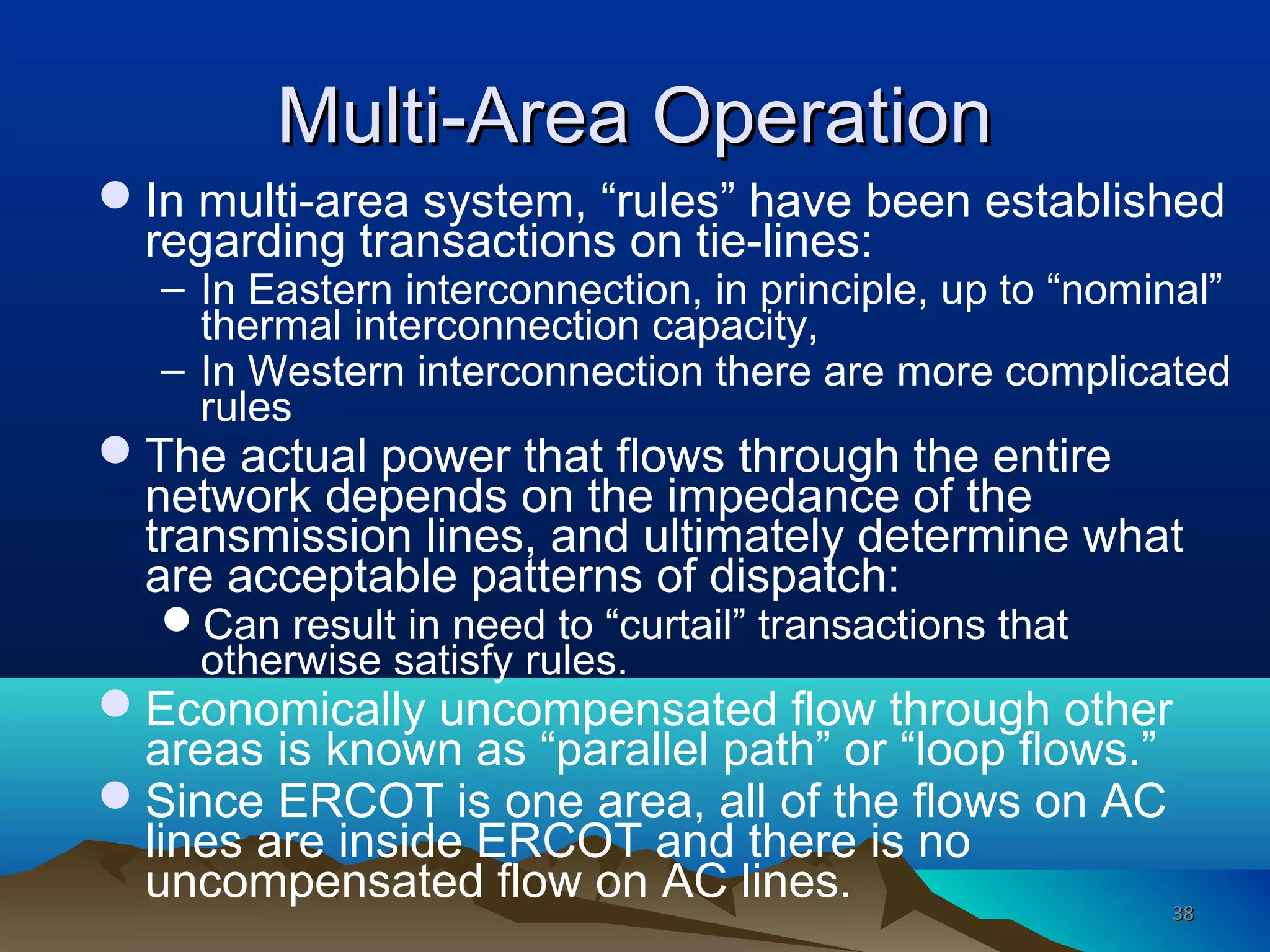 Multi-Area OperationMulti-Area Operation
In multi-area system, “rules” have been established
regarding transactions on tie-lines:
– In Eastern interconnection, in principle, up to “nominal”
thermal interconnection capacity,
– In Western interconnection there are more complicated
rules
The actual power that flows through the entire
network depends on the impedance of the
transmission lines, and ultimately determine what
are acceptable patterns of dispatch:
Can result in need to “curtail” transactions that
otherwise satisfy rules.
Economically uncompensated flow through other
areas is known as “parallel path” or “loop flows.”
Since ERCOT is one area, all of the flows on AC
lines are inside ERCOT and there is no
uncompensated flow on AC lines. 3838
 