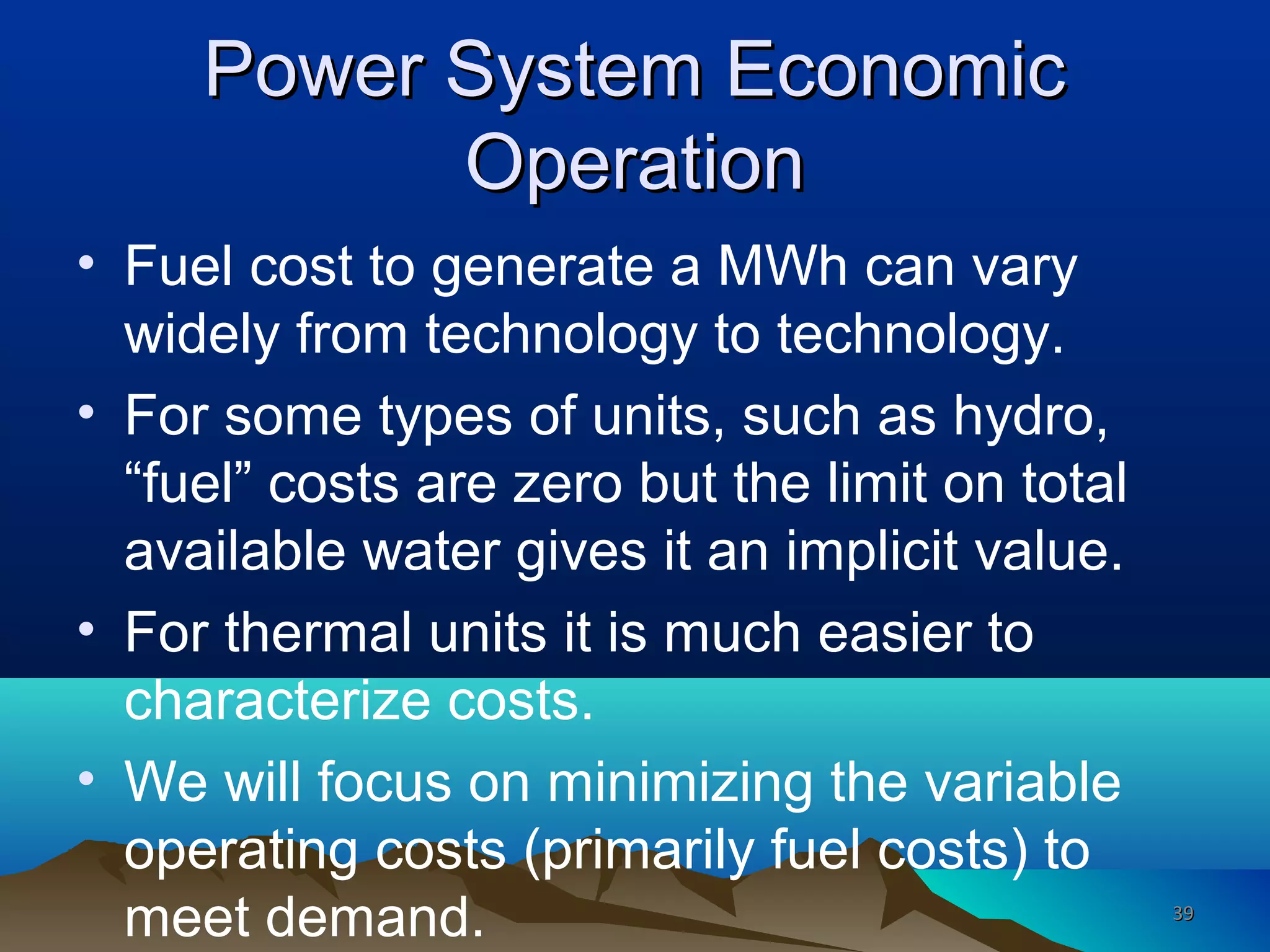 Power System EconomicPower System Economic
OperationOperation
• Fuel cost to generate a MWh can vary
widely from technology to technology.
• For some types of units, such as hydro,
“fuel” costs are zero but the limit on total
available water gives it an implicit value.
• For thermal units it is much easier to
characterize costs.
• We will focus on minimizing the variable
operating costs (primarily fuel costs) to
meet demand. 3939
 