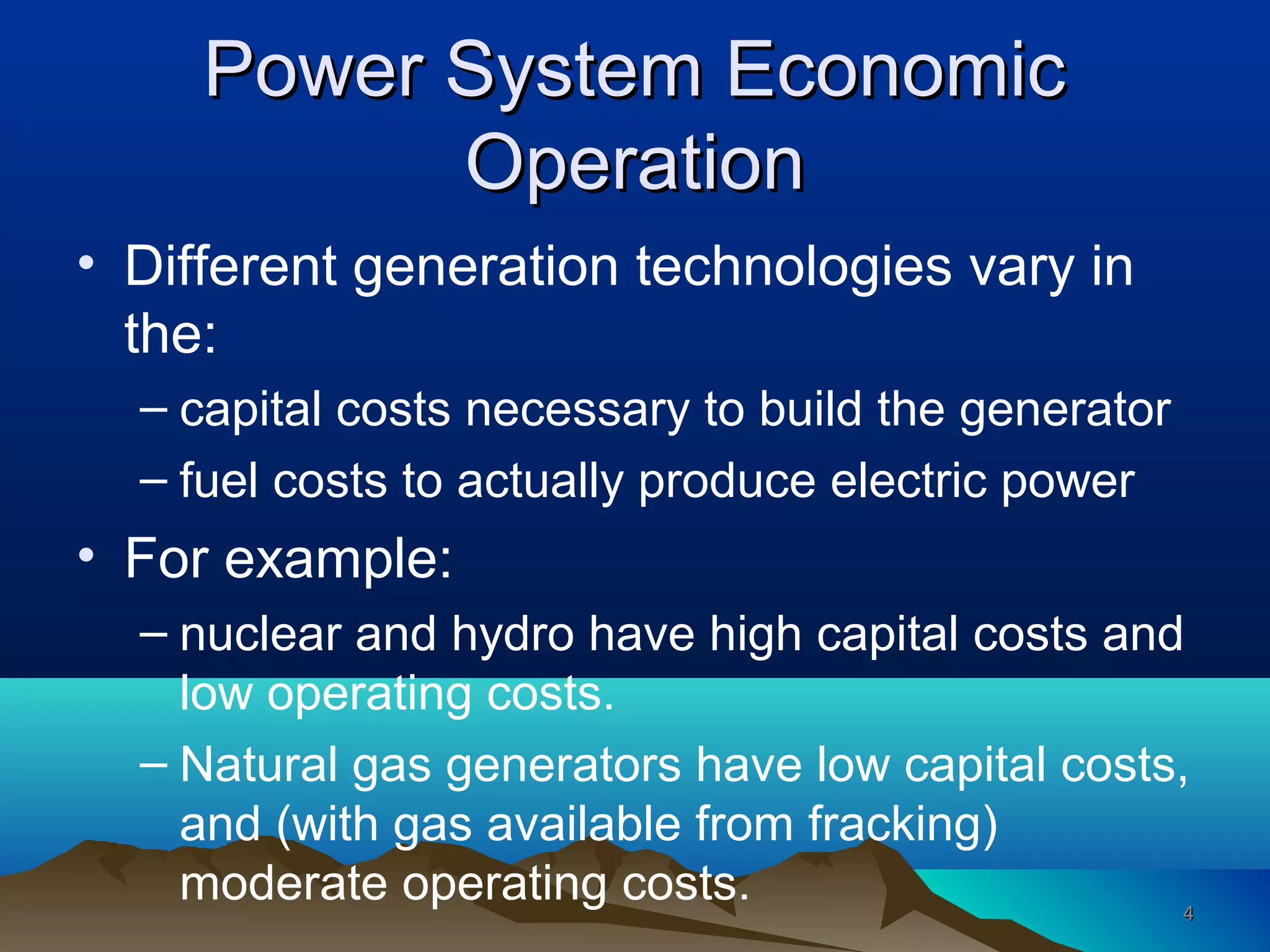 Power System EconomicPower System Economic
OperationOperation
• Different generation technologies vary in
the:
– capital costs necessary to build the generator
– fuel costs to actually produce electric power
• For example:
– nuclear and hydro have high capital costs and
low operating costs.
– Natural gas generators have low capital costs,
and (with gas available from fracking)
moderate operating costs. 44
 