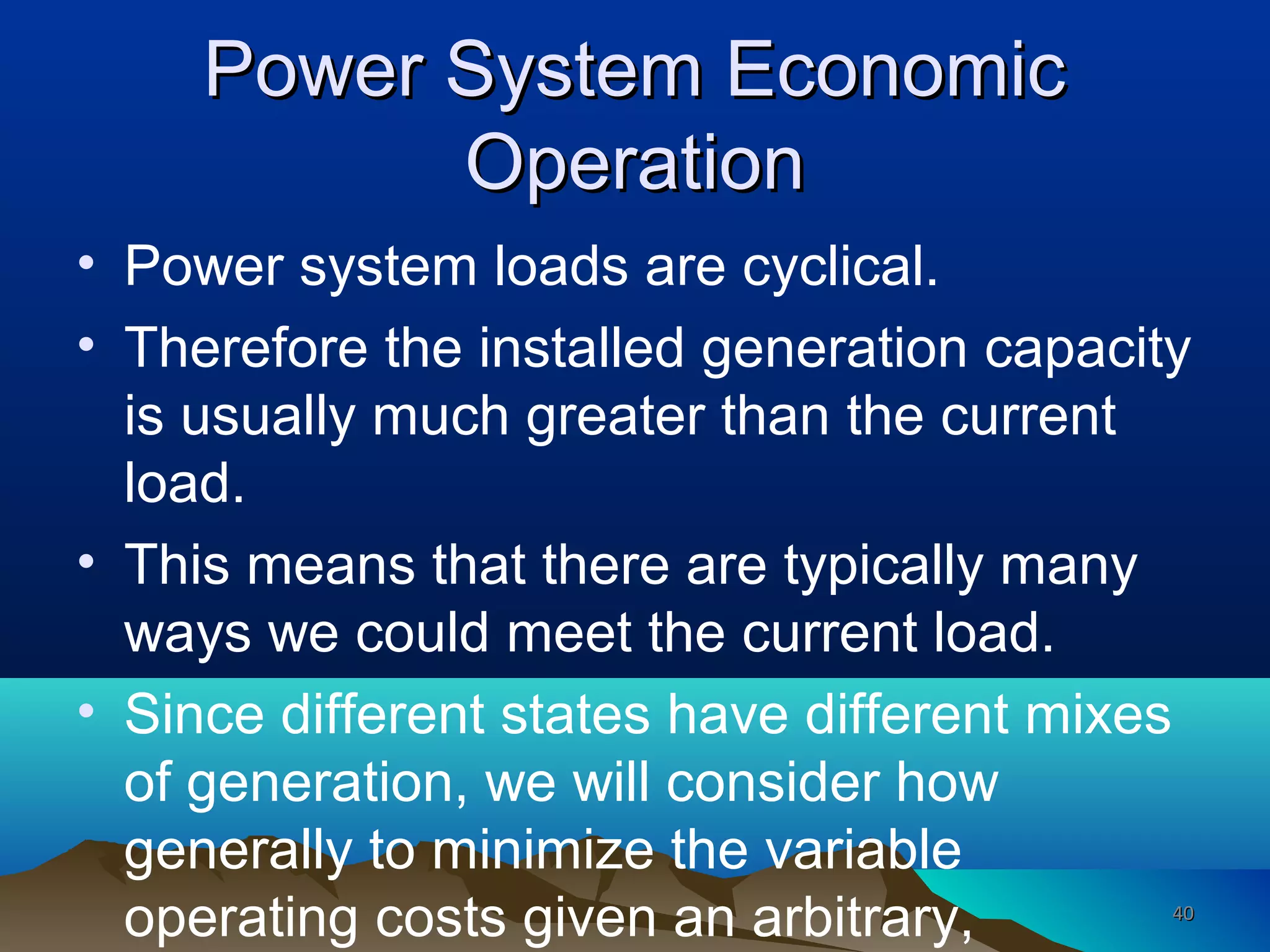 Power System EconomicPower System Economic
OperationOperation
• Power system loads are cyclical.
• Therefore the installed generation capacity
is usually much greater than the current
load.
• This means that there are typically many
ways we could meet the current load.
• Since different states have different mixes
of generation, we will consider how
generally to minimize the variable
operating costs given an arbitrary, 4040
 