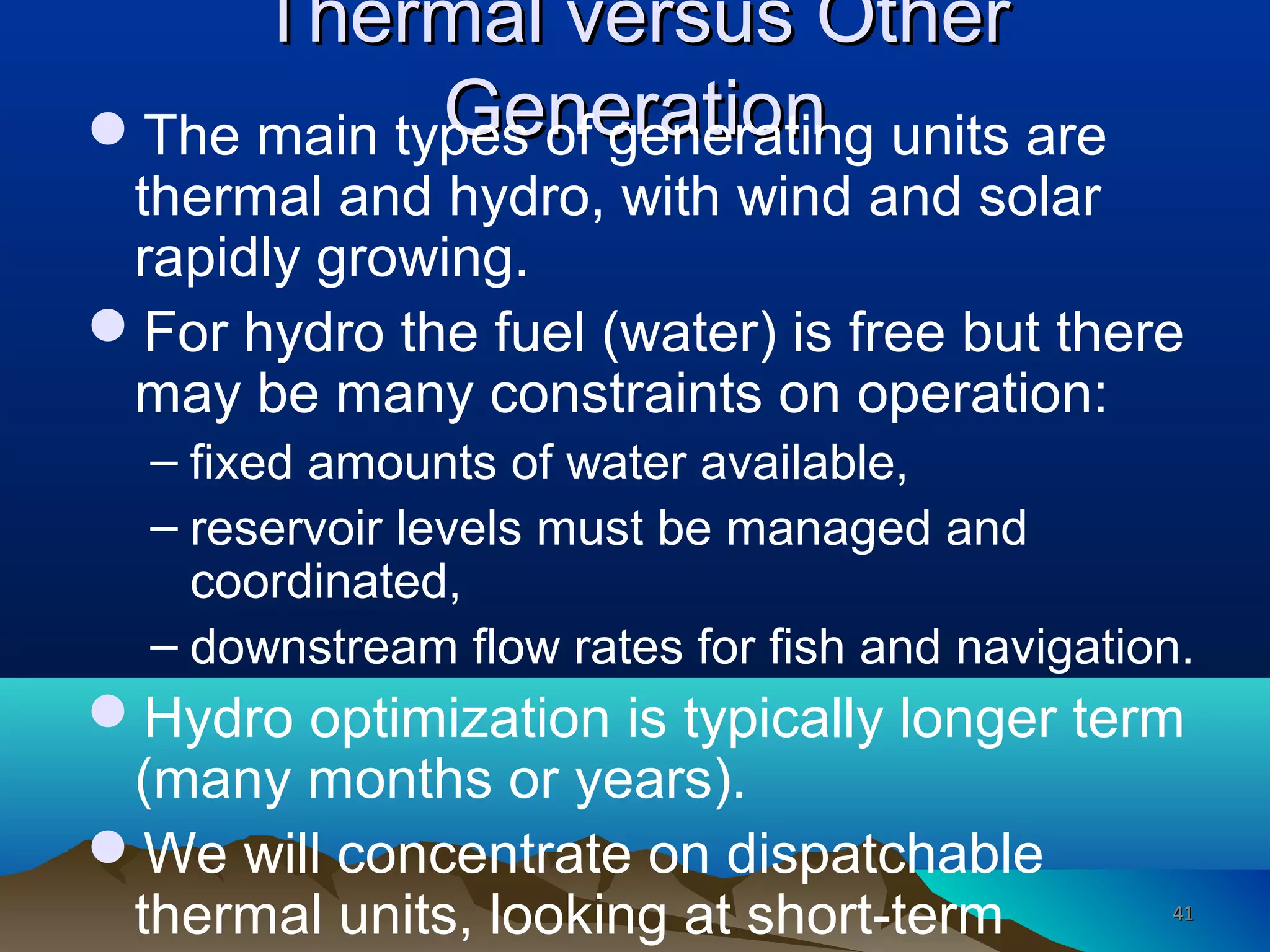 Thermal versus OtherThermal versus Other
GenerationGenerationThe main types of generating units are
thermal and hydro, with wind and solar
rapidly growing.
For hydro the fuel (water) is free but there
may be many constraints on operation:
– fixed amounts of water available,
– reservoir levels must be managed and
coordinated,
– downstream flow rates for fish and navigation.
Hydro optimization is typically longer term
(many months or years).
We will concentrate on dispatchable
thermal units, looking at short-term 4141
 
