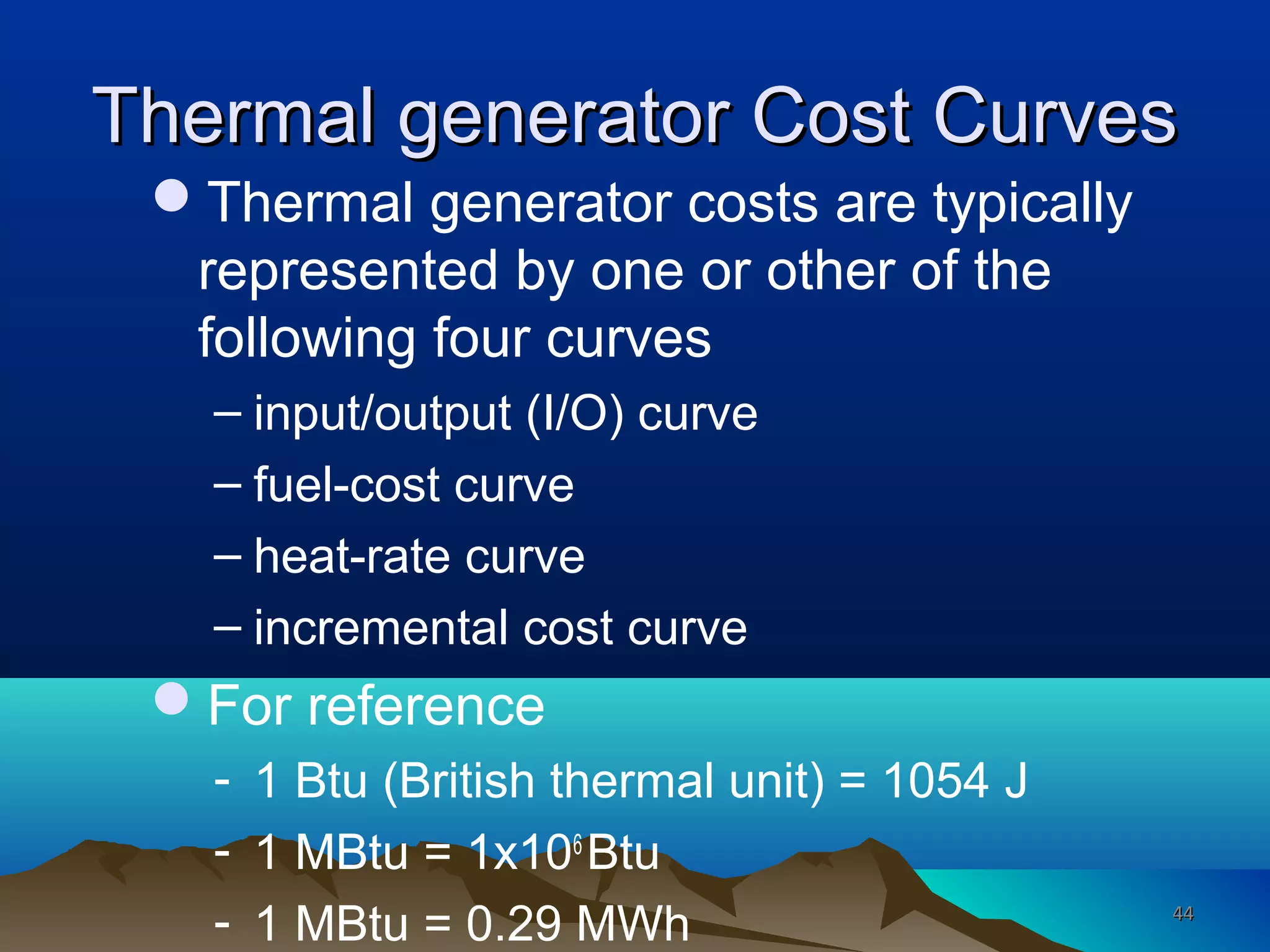 Thermal generator Cost CurvesThermal generator Cost Curves
Thermal generator costs are typically
represented by one or other of the
following four curves
– input/output (I/O) curve
– fuel-cost curve
– heat-rate curve
– incremental cost curve
For reference
- 1 Btu (British thermal unit) = 1054 J
- 1 MBtu = 1x106
Btu
- 1 MBtu = 0.29 MWh 4444
 