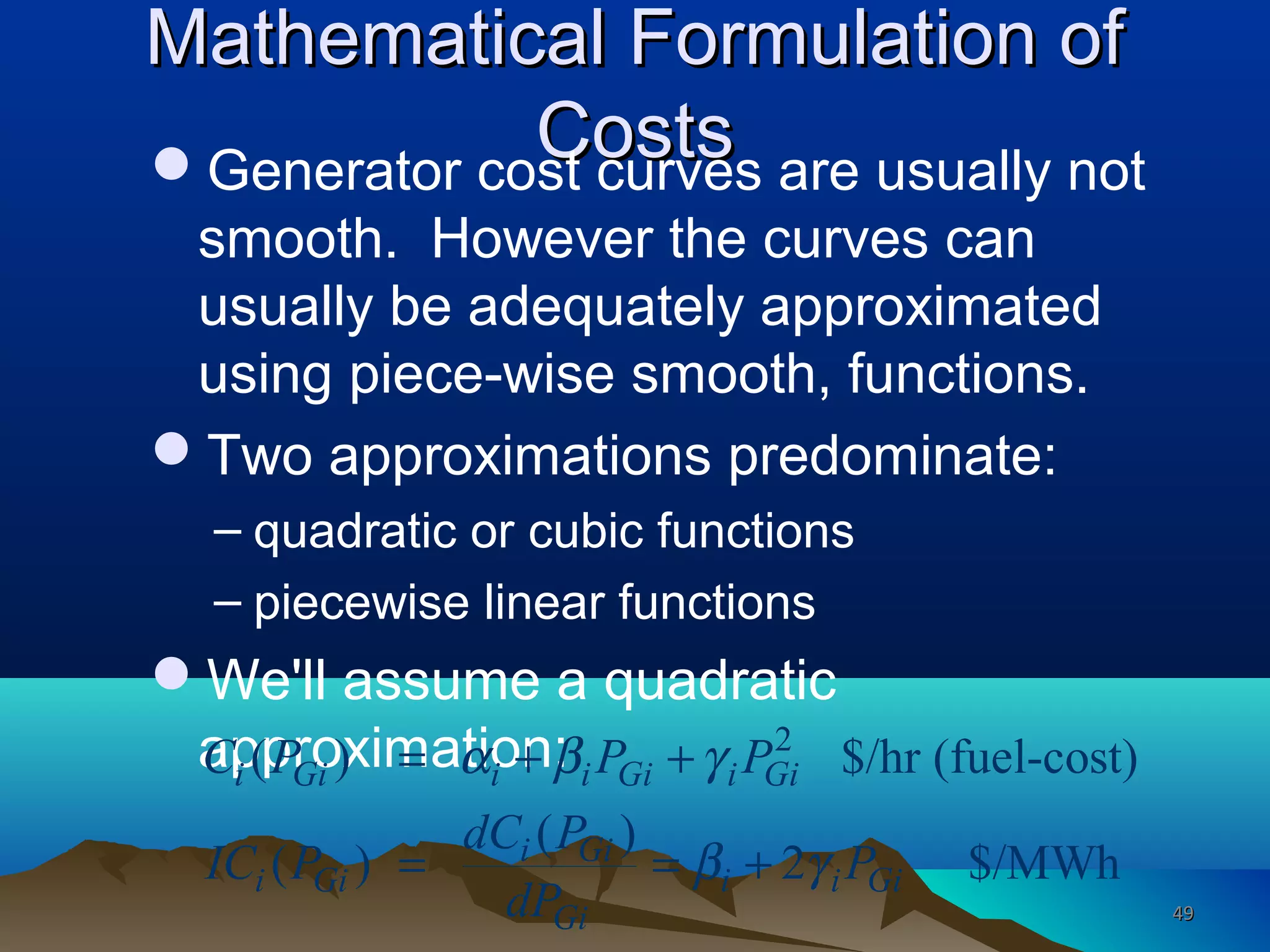 Mathematical Formulation ofMathematical Formulation of
CostsCostsGenerator cost curves are usually not
smooth. However the curves can
usually be adequately approximated
using piece-wise smooth, functions.
Two approximations predominate:
– quadratic or cubic functions
– piecewise linear functions
We'll assume a quadratic
approximation: 2
( ) $/hr (fuel-cost)
( )
( ) 2 $/MWh
i Gi i i Gi i Gi
i Gi
i Gi i i Gi
Gi
C P P P
dC P
IC P P
dP
α β γ
β γ
= + +
= = +
4949
 