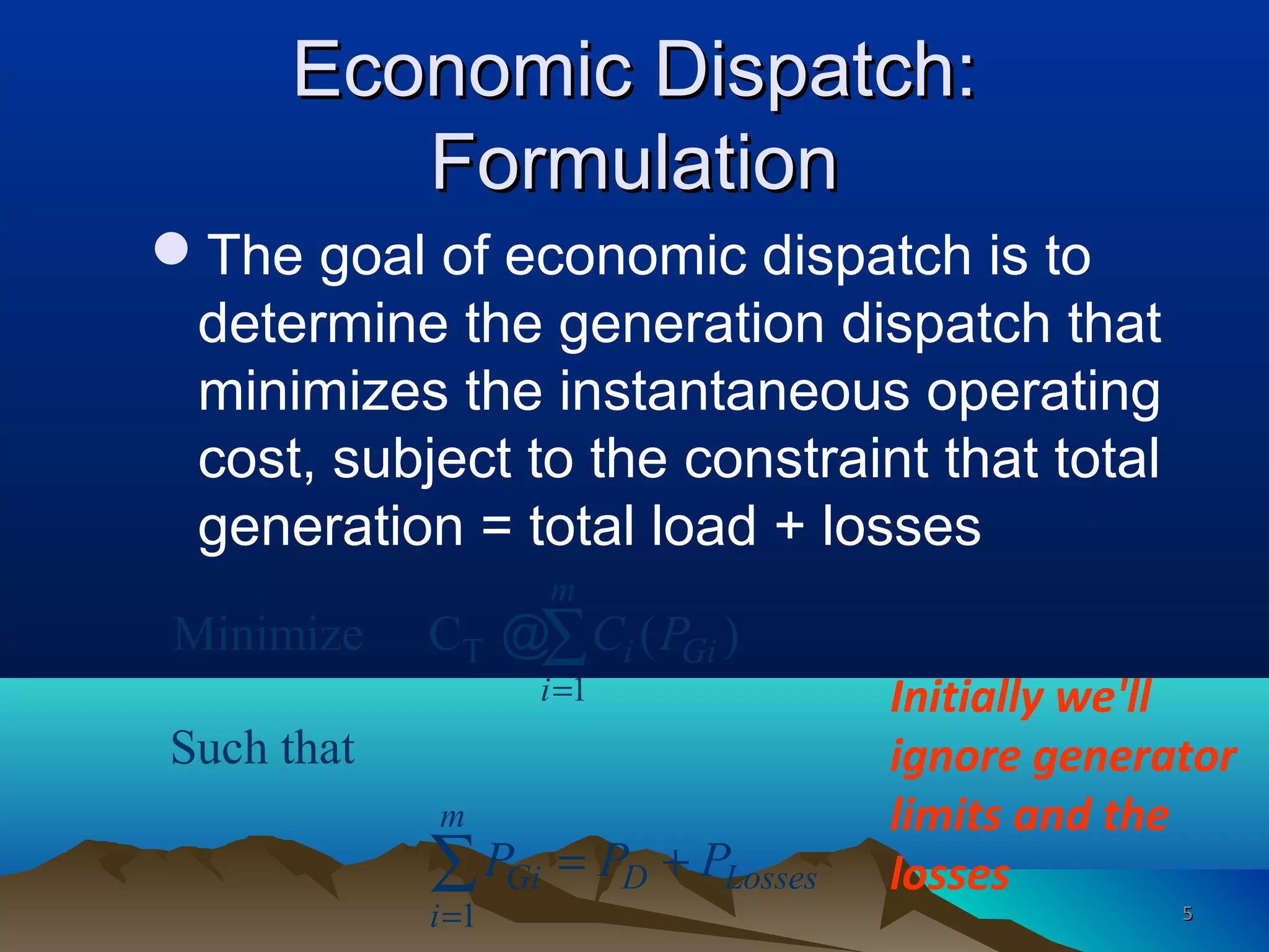 Economic Dispatch:Economic Dispatch:
FormulationFormulation
The goal of economic dispatch is to
determine the generation dispatch that
minimizes the instantaneous operating
cost, subject to the constraint that total
generation = total load + losses
T
1
1
Minimize C ( )
Such that
m
i Gi
i
m
Gi D Losses
i
C P
P P P
=
=
= +
∑
∑
@
Initially we'll
ignore generator
limits and the
losses
55
 