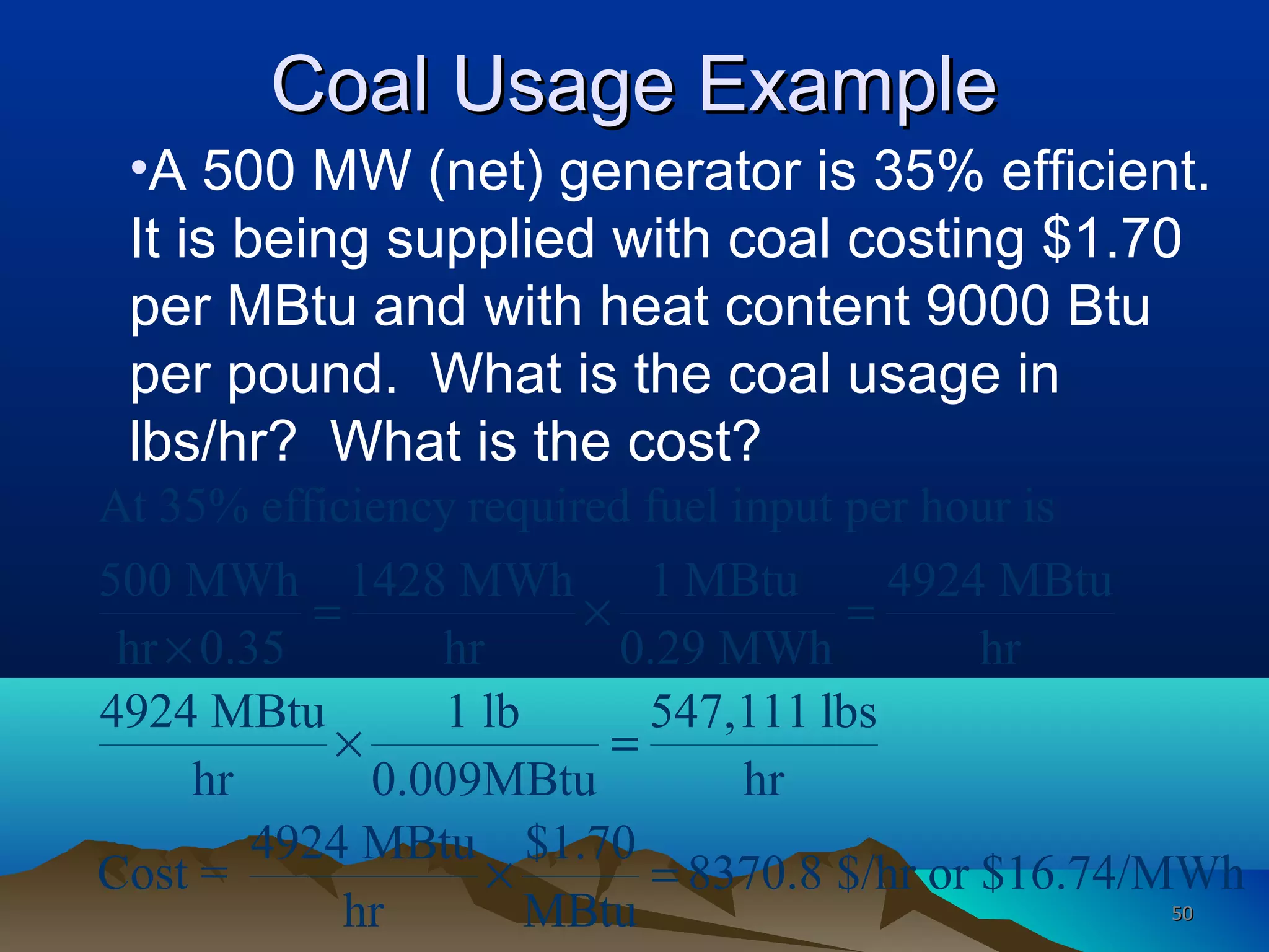 Coal Usage ExampleCoal Usage Example
•A 500 MW (net) generator is 35% efficient.
It is being supplied with coal costing $1.70
per MBtu and with heat content 9000 Btu
per pound. What is the coal usage in
lbs/hr? What is the cost?
At 35% efficiency required fuel input per hour is
500 MWh 1428 MWh 1 MBtu 4924 MBtu
hr 0.35 hr 0.29 MWh hr
4924 MBtu 1 lb 547,111 lbs
hr 0.009MBtu hr
4924 MBtu $1.70
Cost = 8370.8 $/hr or $16.74/MWh
hr MBtu
= × =
×
× =
× =
5050
 