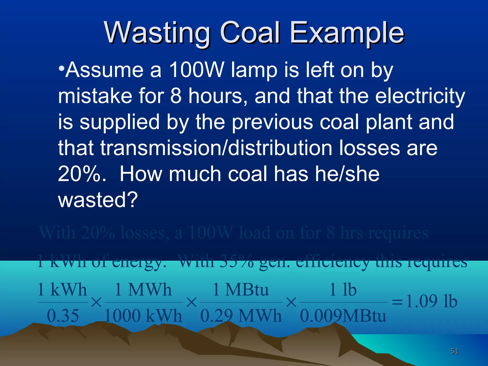 Wasting Coal ExampleWasting Coal Example
•Assume a 100W lamp is left on by
mistake for 8 hours, and that the electricity
is supplied by the previous coal plant and
that transmission/distribution losses are
20%. How much coal has he/she
wasted?
With 20% losses, a 100W load on for 8 hrs requires
1 kWh of energy. With 35% gen. efficiency this requires
1 kWh 1 MWh 1 MBtu 1 lb
1.09 lb
0.35 1000 kWh 0.29 MWh 0.009MBtu
× × × =
5151
 