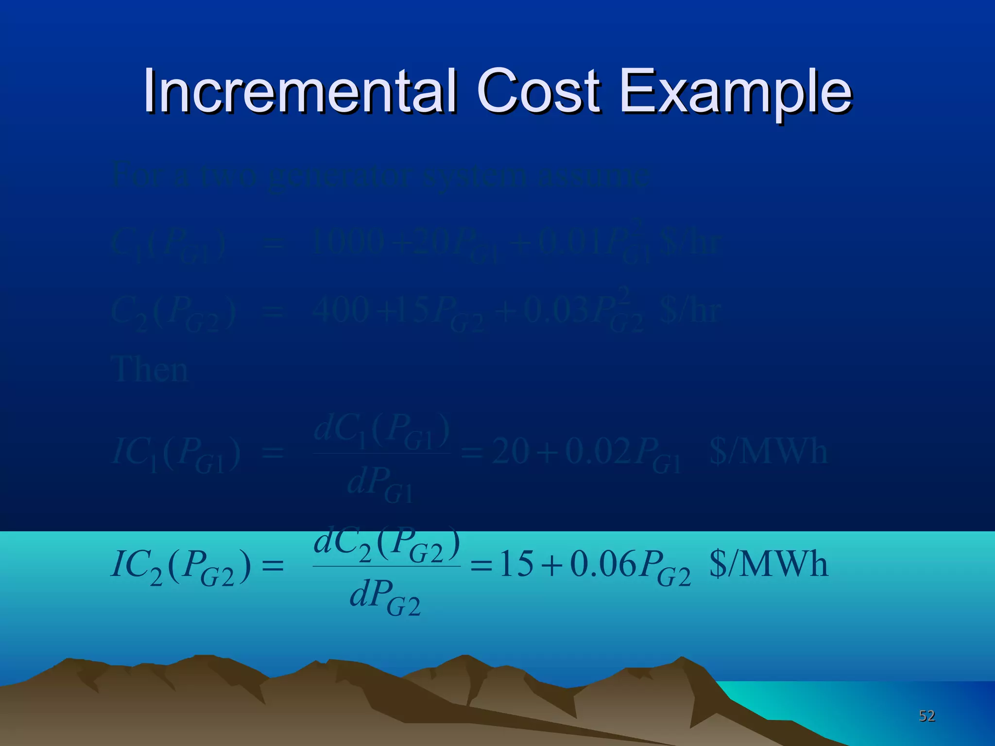Incremental Cost ExampleIncremental Cost Example
2
1 1 1 1
2
2 2 2 2
1 1
1 1 1
1
2 2
2 2 2
2
For a two generator system assume
( ) 1000 20 0.01 $/hr
( ) 400 15 0.03 $/hr
Then
( )
( ) 20 0.02 $/MWh
( )
( ) 15 0.06 $/MWh
G G G
G G G
G
G G
G
G
G G
G
C P P P
C P P P
dC P
IC P P
dP
dC P
IC P P
dP
= + +
= + +
= = +
= = +
5252
 