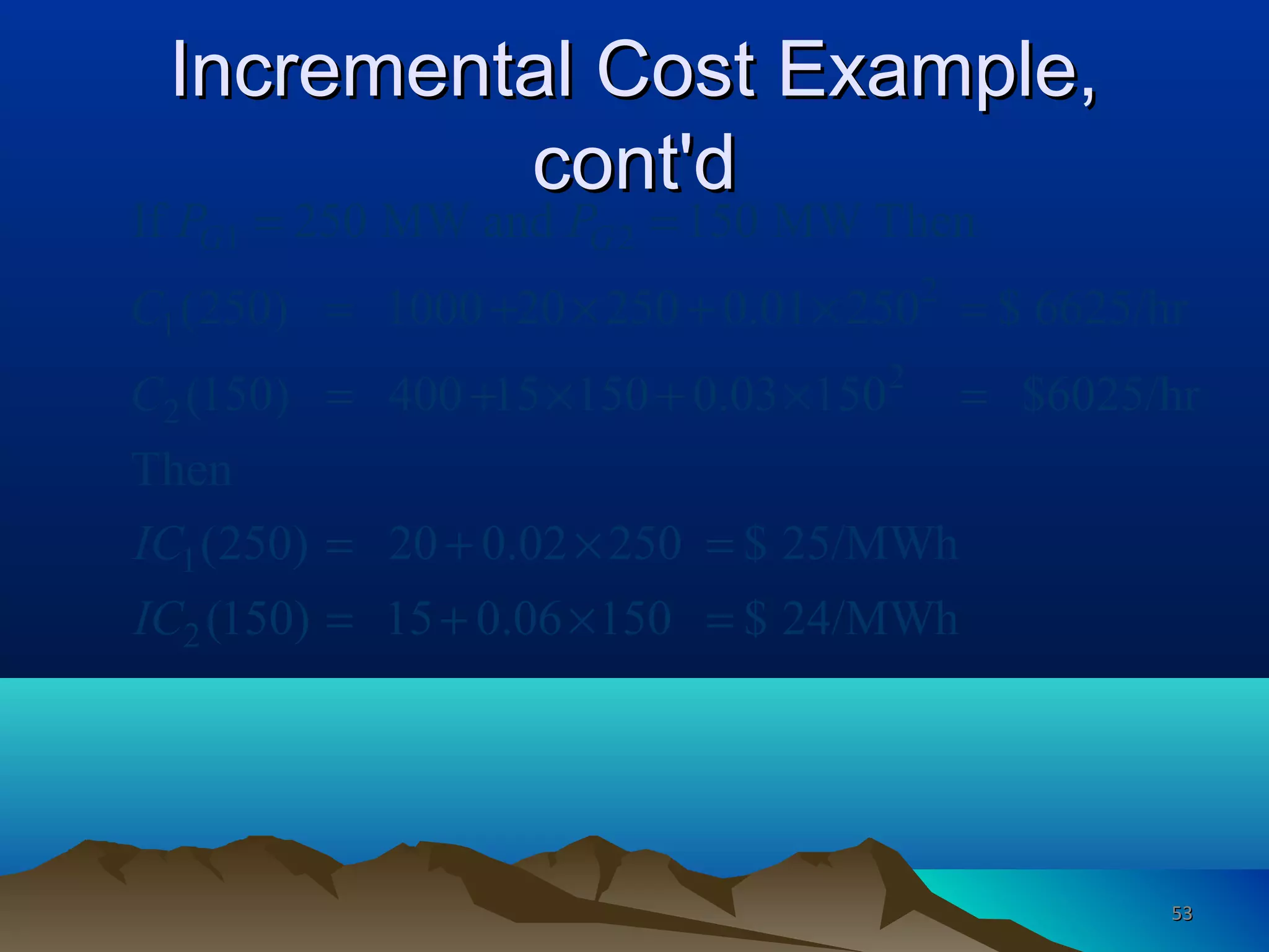 Incremental Cost Example,Incremental Cost Example,
cont'dcont'd
1 2
2
1
2
2
1
2
If 250 MW and 150 MW Then
(250) 1000 20 250 0.01 250 $ 6625/hr
(150) 400 15 150 0.03 150 $6025/hr
Then
(250) 20 0.02 250 $ 25/MWh
(150) 15 0.06 150 $ 24/MWh
G GP P
C
C
IC
IC
= =
= + × + × =
= + × + × =
= + × =
= + × =
5353
 