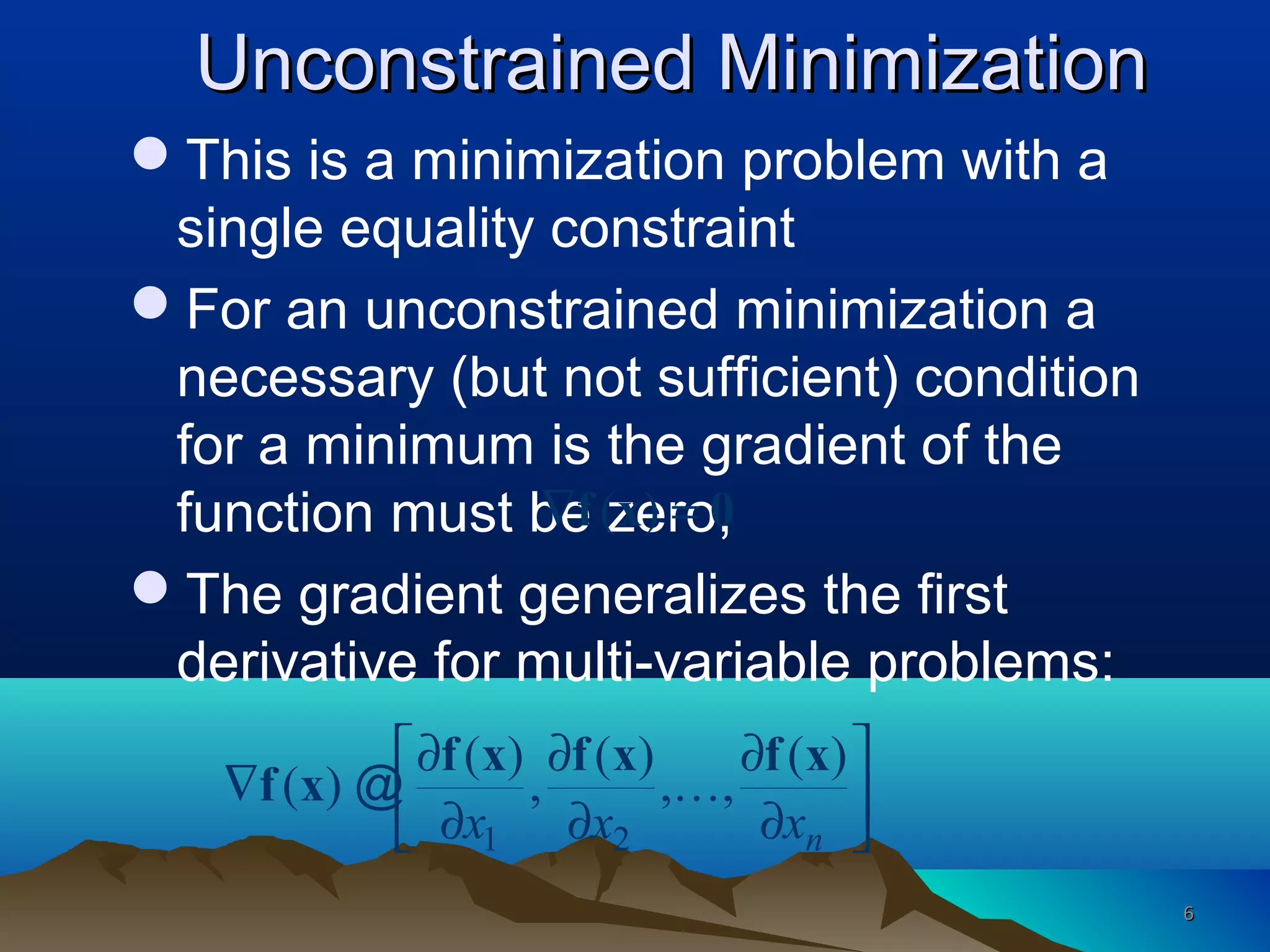 Unconstrained MinimizationUnconstrained Minimization
This is a minimization problem with a
single equality constraint
For an unconstrained minimization a
necessary (but not sufficient) condition
for a minimum is the gradient of the
function must be zero,
The gradient generalizes the first
derivative for multi-variable problems:
1 2
( ) ( ) ( )
( ) , , ,
nx x x
 ∂ ∂ ∂
∇  ∂ ∂ ∂ 
f x f x f x
f x K@
( )∇ =f x 0
66
 
