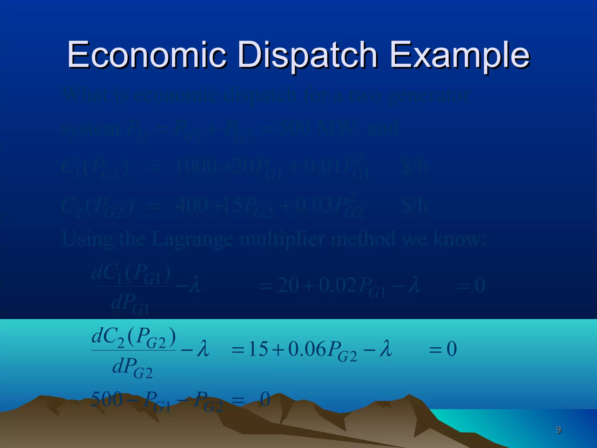 Economic Dispatch ExampleEconomic Dispatch Example
1 2
2
1 1 1 1
2
2 2 2 2
1 1
1
What is economic dispatch for a two generator
system 500 MW and
( ) 1000 20 0.01 $/h
( ) 400 15 0.03 $/h
Using the Lagrange multiplier method we know:
( )
20 0.0
D G G
G G G
G G G
G
G
P P P
C P P P
C P P P
dC P
dP
λ
= + =
= + +
= + +
− = + 1
2 2
2
2
1 2
2 0
( )
15 0.06 0
500 0
G
G
G
G
G G
P
dC P
P
dP
P P
λ
λ λ
− =
− = + − =
− − =
99
 