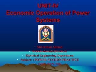 UNIT-IVUNIT-IV
Economic Operation of PowerEconomic Operation of Power
SystemsSystems
• Md Irshad Ahmad
• Irshad.ahmad@jit.edu.in
• Electrical Engineering Department
• Subject: : POWER STATION PRACTICE
• (NEE /NEN–702)
 