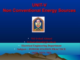 UNIT-VUNIT-V
Non Conventional Energy SourcesNon Conventional Energy Sources
• Md Irshad Ahmad
• Irshad.ahmad@jit.edu.in
• Electrical Engineering Department
• Subject: : POWER STATION PRACTICE
• (NEE /NEN–702)
 