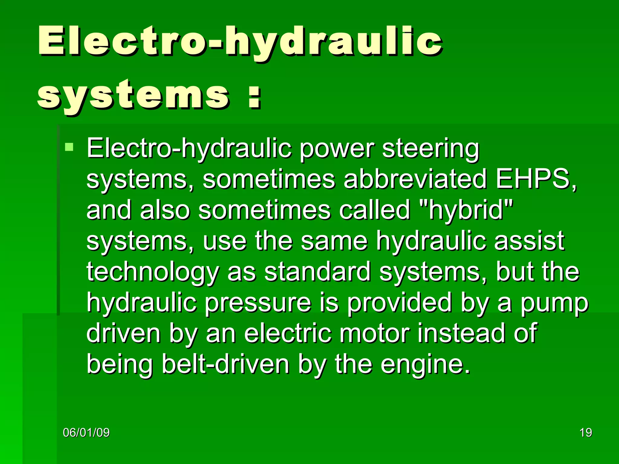 Electro-hydraulic systems : Electro-hydraulic power steering systems, sometimes abbreviated EHPS, and also sometimes called "hybrid" systems, use the same hydraulic assist technology as standard systems, but the hydraulic pressure is provided by a pump driven by an electric motor instead of being belt-driven by the engine.  