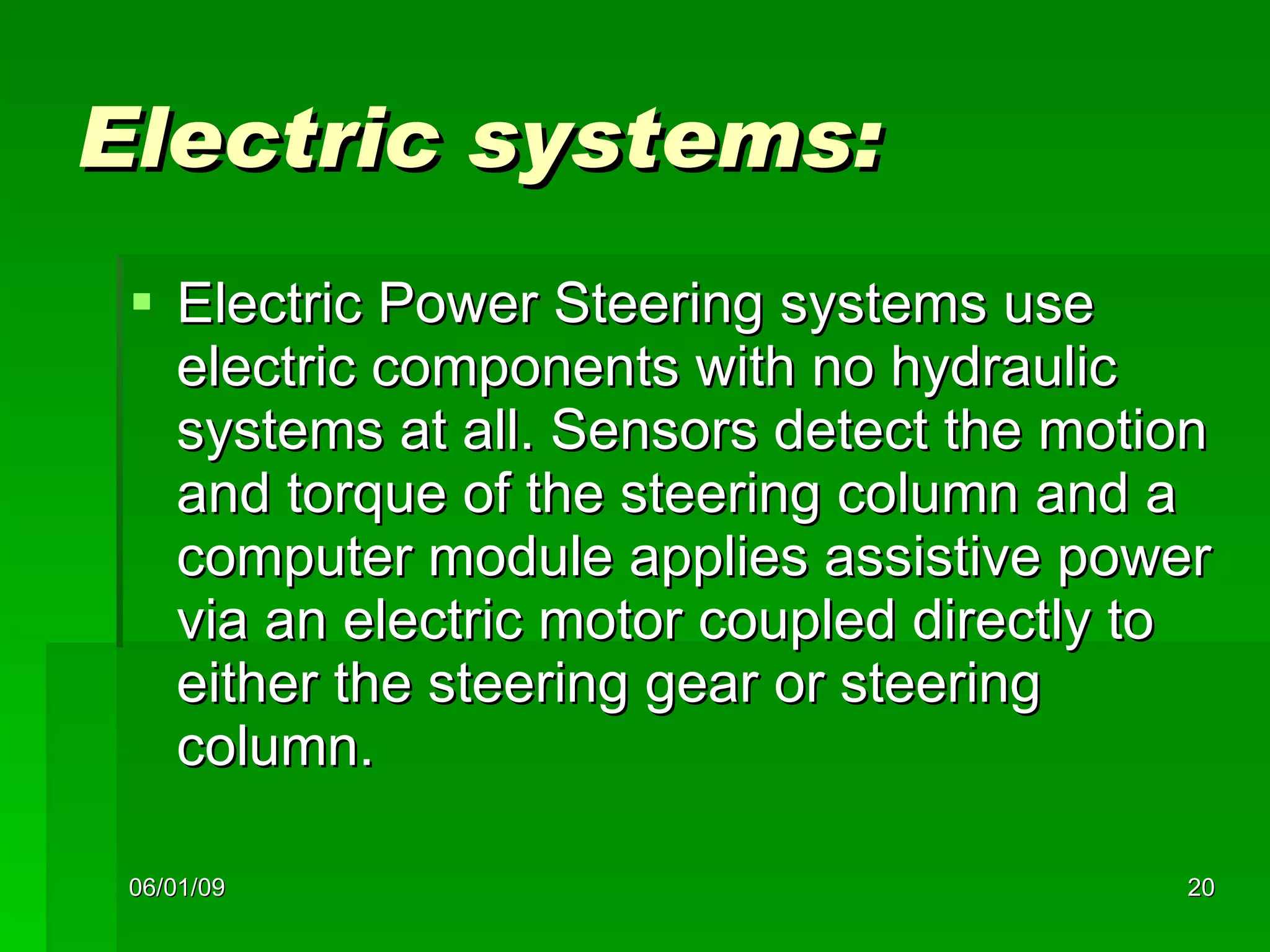 Electric systems: Electric Power Steering systems use electric components with no hydraulic systems at all. Sensors detect the motion and torque of the steering column and a computer module applies assistive power via an electric motor coupled directly to either the steering gear or steering column. 