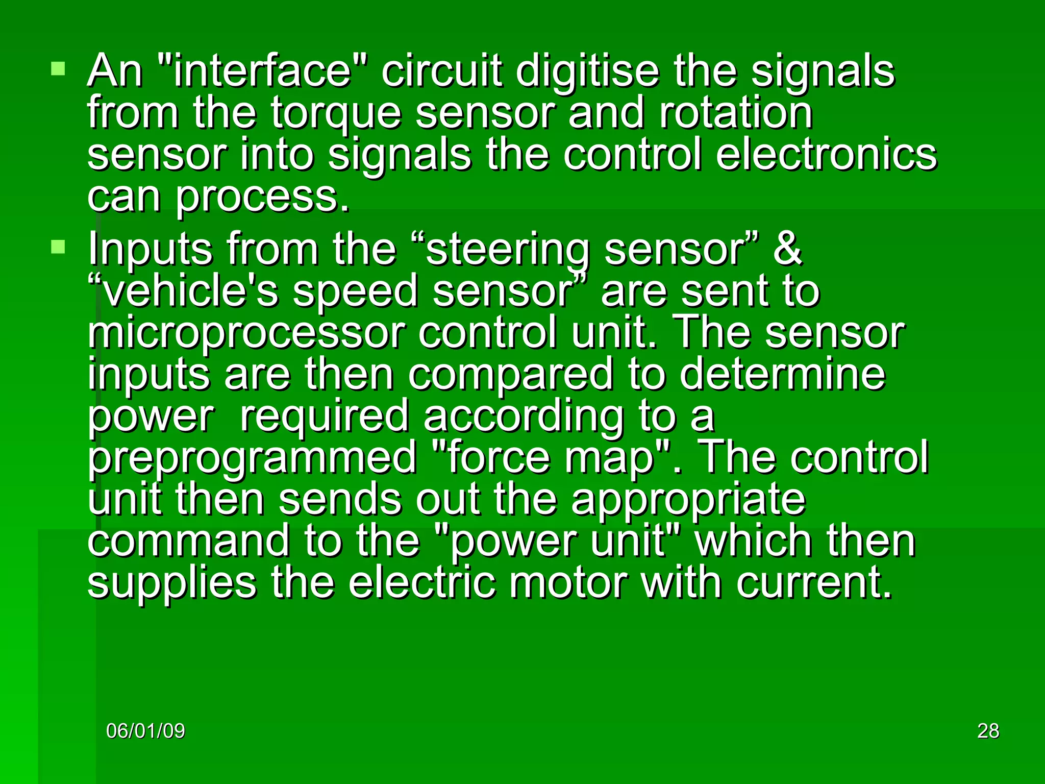 An "interface" circuit digitise the signals from the torque sensor and rotation sensor into signals the control electronics can process. Inputs from the “steering sensor” & “vehicle's speed sensor” are sent to  microprocessor control unit. The sensor inputs are then compared to determine power  required according to a preprogrammed "force map". The control unit then sends out the appropriate command to the "power unit" which then supplies the electric motor with current. 