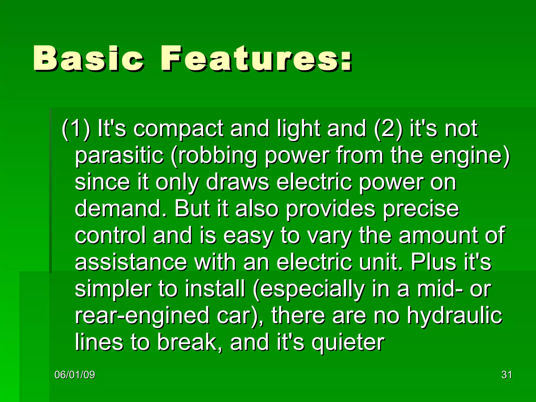 Basic Features: (1) It's compact and light and (2) it's not parasitic (robbing power from the engine) since it only draws electric power on demand. But it also provides precise control and is easy to vary the amount of assistance with an electric unit. Plus it's simpler to install (especially in a mid- or rear-engined car), there are no hydraulic lines to break, and it's quieter  