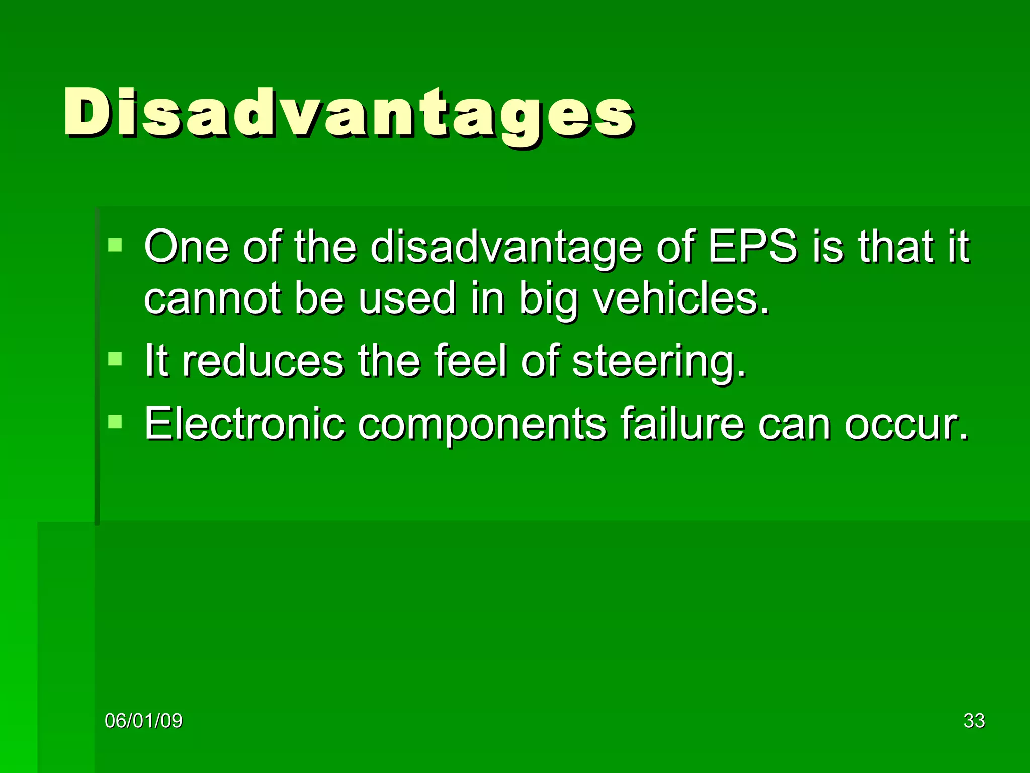 Disadvantages One of the disadvantage of EPS is that it cannot be used in big vehicles. It reduces the feel of steering. Electronic components failure can occur. 