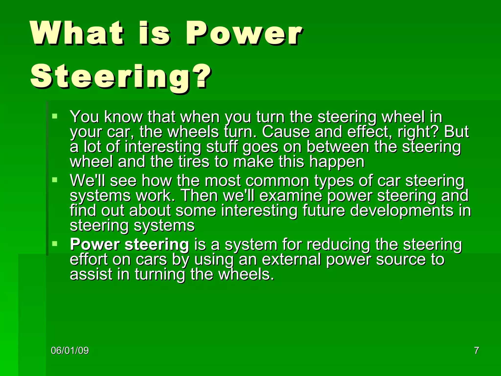 What is Power Steering? You know that when you turn the steering wheel in your car, the wheels turn. Cause and effect, right? But a lot of interesting stuff goes on between the steering wheel and the tires to make this happen We'll see how the most common types of car steering systems work. Then we'll examine power steering and find out about some interesting future developments in steering systems  Power steering  is a system for reducing the steering effort on cars by using an external power source to assist in turning the wheels.  