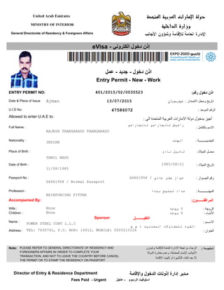 United Arab Emirates
MINISTRY OF INTERIOR
General Directorate of Residency & Foreigners Affairs
eVisa - ‫الكتروني‬ ‫دخول‬ ‫إذن‬
: ‫بالكامل‬ ‫السم‬
: ‫الجنسيـــــــــة‬
: ‫الميلد‬ ‫تاريخ‬
: ‫الجـــواز‬ ‫رقم‬
Nationality :
Place of Birth :
Passport No :
Full Name :
:‫الميلد‬ ‫محــل‬
Date of Birth :
Date & Place of Issue
U.I.D No:
Allowed to enter U.A.E to:
Profession : : ‫المهنـــــــــــة‬
ENTRY PERMIT NO: :‫رقم‬ ‫دخول‬ ‫اذن‬
Accompanied By:
Wife :
Children :
Sponsor ‫الكفيـــــــــل‬
Name :
Address :
: ‫الزوجة‬
: ‫البنـاء‬
: ‫الســـم‬
: ‫العنوان‬
:‫المرافقـــــــون‬
: ‫الصدار‬ ‫ومحل‬ ‫تاريخ‬
: ‫الموحد‬ ‫الرقم‬
: ‫الى‬ ‫المتحدة‬ ‫العربية‬ ‫المارات‬ ‫دولة‬ ‫بدخول‬ ‫أجيز‬
13/07/2015
11/08/1985
‫عمل‬ - ‫جديد‬ - ‫دخول‬ ‫اذن‬
Entry Permit - New - Work
401/2015/02/0035523
Ajman ‫عجـمان‬
47586072
INDIAN ‫الهند‬
None
None
‫يوجد‬ ‫ل‬
‫يوجد‬ ‫ل‬
TAMIL NADU
‫نادو‬ ‫تاميل‬
RAJESH THANGARASU THANGARASU
‫تانجاراسو‬ ‫تانجاراسو‬ ‫راجيش‬
REINFORCING FITTER
‫بناء‬ ‫تسليح‬ ‫حداد‬
POWER STEEL CONT L.L.C
‫م‬ ‫م‬ ‫ذ‬ ‫المعدنيه‬ ‫للمقاولت‬ ‫القوه‬
1985/08/11
TEL: 7430741, P.O. BOX: 14912, MOBILE: 0505215126
G6861958 / Normal Passport
G6861958 / ‫عادي‬ ‫سفر‬ ‫جواز‬
Note: PLEASE REFER TO GENERAL DIRECTORATE OF RESIDENCY AND
FOREIGNERS AFFAIRS IN ORDER TO COMPLETE YOUR
TRANSACTION, AND NOT TO LEAVE THE COUNTRY BEFORE CANCEL
THE PERMIT OR TO STAMP THE RESIDENCY ON PASSPORT
‫وشؤون‬ ‫للقامة‬ ‫العامة‬ ‫الدارة‬ ‫مراجعة‬ ‫الرجاء‬
‫الدولة‬ ‫مغادرة‬ ‫وعدم‬ ،‫المعاملة‬ ‫لتمام‬ ‫الجانب‬
‫القامة‬ ‫تثبيت‬ ‫أو‬ ‫التأشيرة‬ ‫إلغاء‬ ‫بعد‬ ‫إل‬
: ‫تــنبيـــه‬
Director of Entry & Residence Department
‫الرسوم‬ ‫استوفيت‬Fees Paid
‫والقامة‬ ‫الدخول‬ ‫إذونات‬ ‫إدارة‬ ‫مـدير‬
- Urgent ‫عاجل‬ -
 