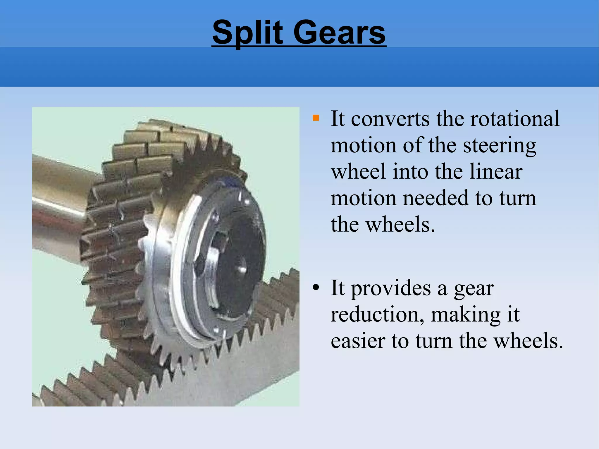 Split Gears It converts the rotational motion of the steering wheel into the linear motion needed to turn the wheels.   It provides a gear reduction, making it easier to turn the wheels.  
