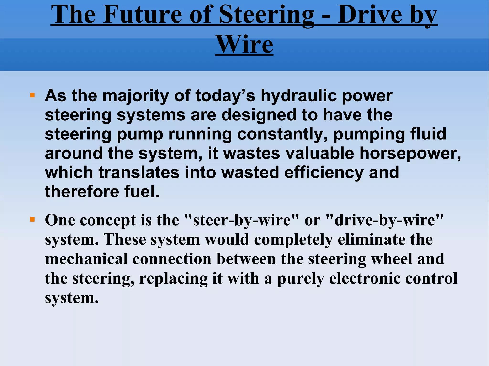 The Future of Steering - Drive by Wire As the majority of today’s hydraulic power steering systems are designed to have the steering pump running constantly, pumping fluid around the system, it wastes valuable horsepower, which translates into wasted efficiency and therefore fuel.   One concept is the "steer-by-wire" or "drive-by-wire" system. These system would completely eliminate the mechanical connection between the steering wheel and the steering, replacing it with a purely electronic control system.  