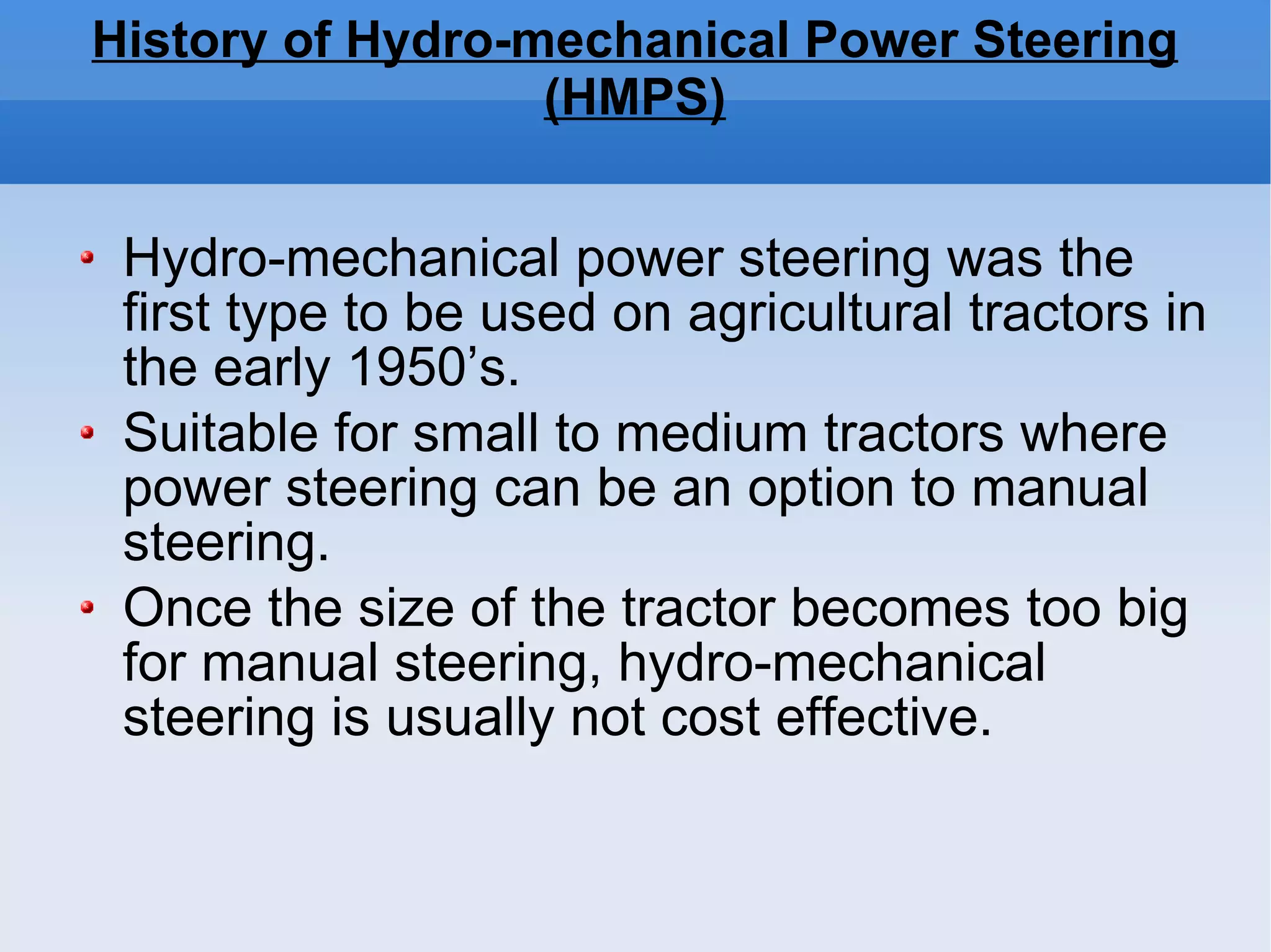 History of Hydro-mechanical Power Steering (HMPS)‏ Hydro-mechanical power steering was the first type to be used on agricultural tractors in the early 1950’s.  Suitable for small to medium tractors where power steering can be an option to manual steering.  Once the size of the tractor becomes too big for manual steering, hydro-mechanical steering is usually not cost effective. 