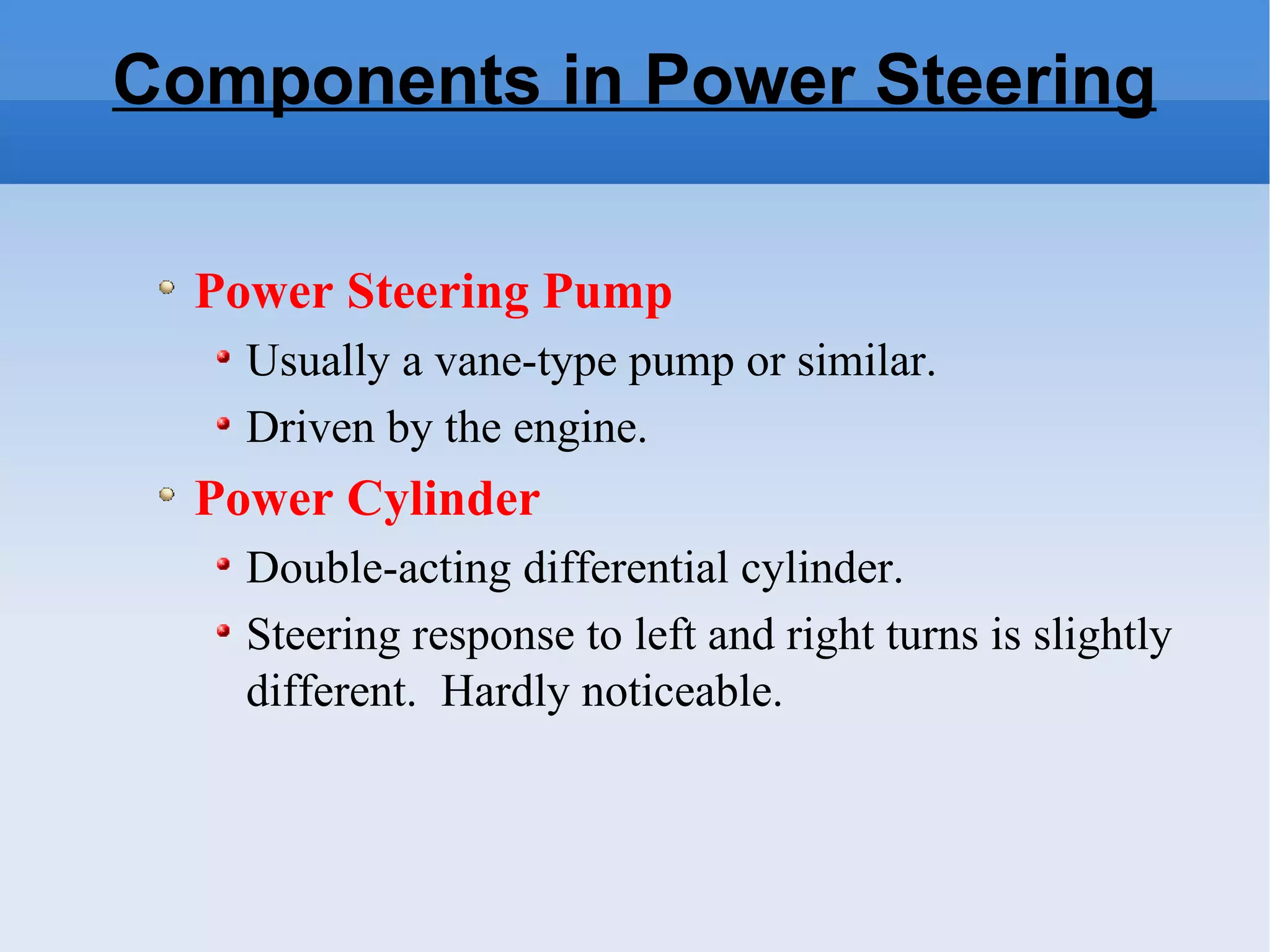 Components in Power Steering Power Steering Pump Usually a vane-type pump or similar. Driven by the engine. Power Cylinder Double-acting differential cylinder. Steering response to left and right turns is slightly different.  Hardly noticeable. 