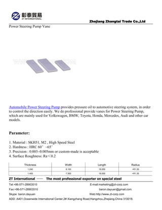 Zhejiang Zhangtai Trade Co.,Ltd
ZT International —— The most professional exporter on special steel
Tel:+86-571-28903510 E-mail:marketing@zt-corp.com
Fax:+86-571-28903510 baron.dayuan@gmail.com
Skype: baron.dayuan Web:http://www.zt-corp.com
ADD: A401,Oceanwide International Center,2# Xiangzhang Road,Hangzhou,Zhejiang,China 310018.
Power Steering Pump Vane
Automobile Power Steering Pump provides pressure oil to automotive steering system, in order
to control the direction easily. We do professional provide vanes for Power Steering Pump,
which are mainly used for Volkswagen, BMW, Toyota, Honda, Mercedes, Audi and other car
models.
Parameter:
1. Material : SKH51, M2 , High Speed Steel
2. Hardness : HRC 60°~65°
3. Precision : 0.003~0.005mm or custom-made is acceptable
4. Surface Roughness: Ra＜0.2
Thickness Width Length Radius
1.240 8.100 18.000 +R1.35
1.400 7.500 18.000 +R1.35
 