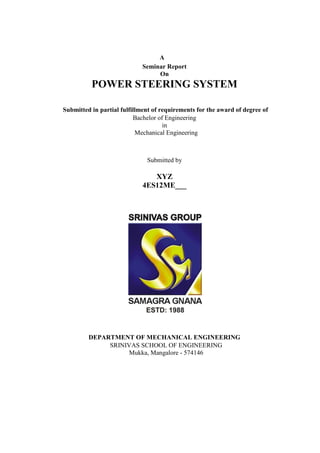 A
Seminar Report
On
POWER STEERING SYSTEM
Submitted in partial fulfillment of requirements for the award of degree of
Bachelor of Engineering
in
Mechanical Engineering
Submitted by
XYZ
4ES12ME___
DEPARTMENT OF MECHANICAL ENGINEERING
SRINIVAS SCHOOL OF ENGINEERING
Mukka, Mangalore - 574146
 