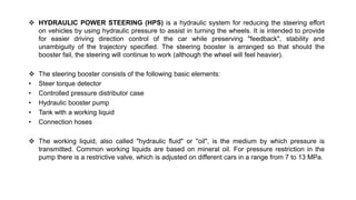  HYDRAULIC POWER STEERING (HPS) is a hydraulic system for reducing the steering effort
on vehicles by using hydraulic pressure to assist in turning the wheels. It is intended to provide
for easier driving direction control of the car while preserving "feedback", stability and
unambiguity of the trajectory specified. The steering booster is arranged so that should the
booster fail, the steering will continue to work (although the wheel will feel heavier).
 The steering booster consists of the following basic elements:
• Steer torque detector
• Controlled pressure distributor case
• Hydraulic booster pump
• Tank with a working liquid
• Connection hoses
 The working liquid, also called "hydraulic fluid" or "oil", is the medium by which pressure is
transmitted. Common working liquids are based on mineral oil. For pressure restriction in the
pump there is a restrictive valve, which is adjusted on different cars in a range from 7 to 13 MPa.
 