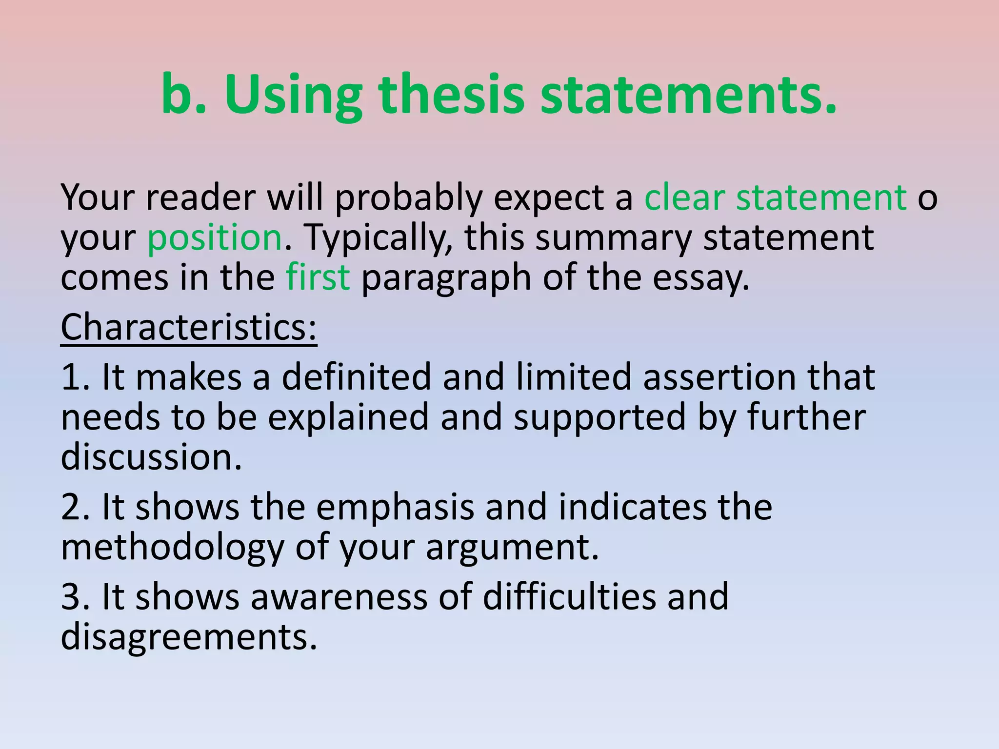 b. Using thesis statements.
Your reader will probably expect a clear statement o
your position. Typically, this summary statement
comes in the first paragraph of the essay.
Characteristics:
1. It makes a definited and limited assertion that
needs to be explained and supported by further
discussion.
2. It shows the emphasis and indicates the
methodology of your argument.
3. It shows awareness of difficulties and
disagreements.
 
