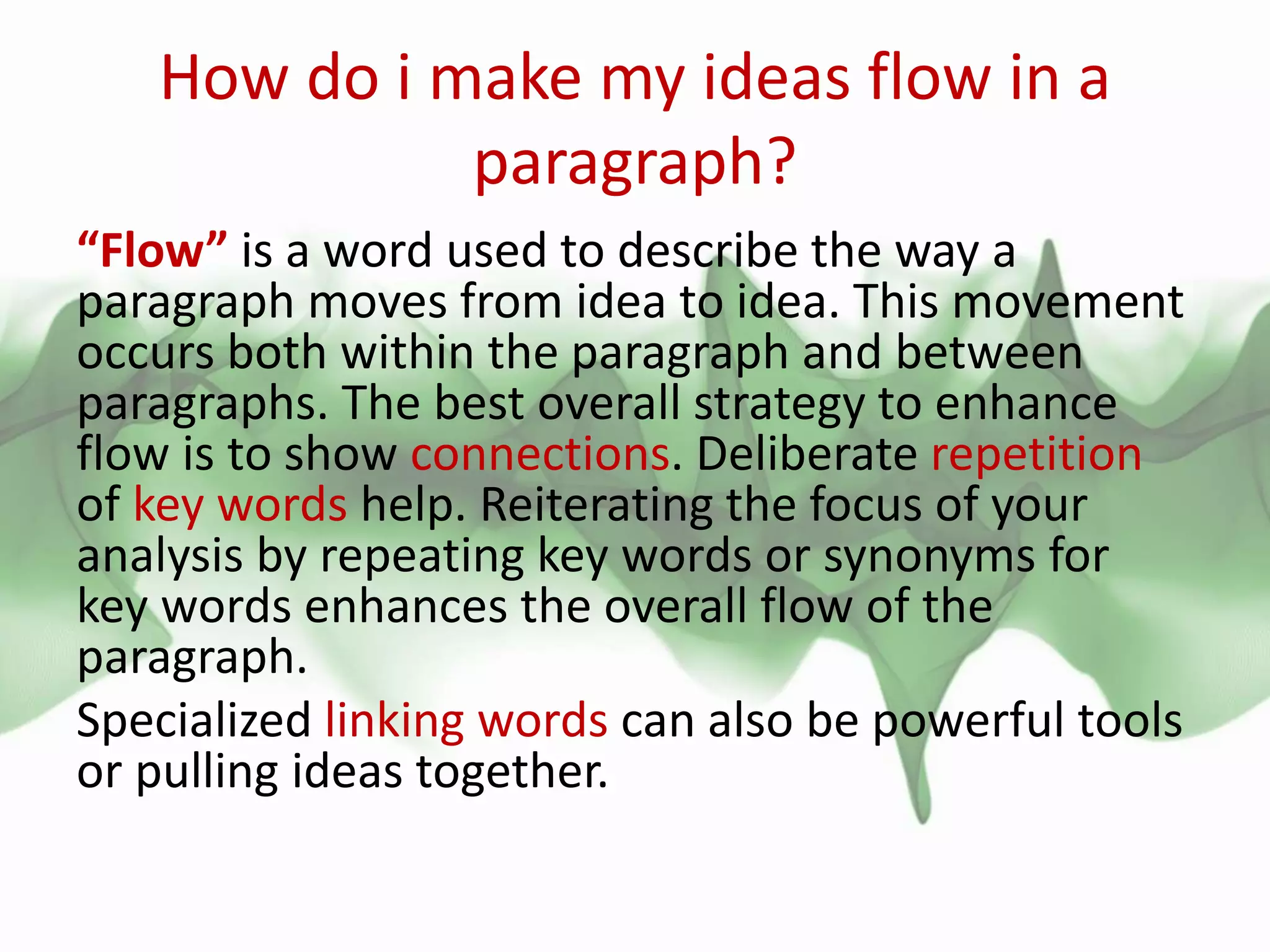 How do i make my ideas flow in a
paragraph?
“Flow” is a word used to describe the way a
paragraph moves from idea to idea. This movement
occurs both within the paragraph and between
paragraphs. The best overall strategy to enhance
flow is to show connections. Deliberate repetition
of key words help. Reiterating the focus of your
analysis by repeating key words or synonyms for
key words enhances the overall flow of the
paragraph.
Specialized linking words can also be powerful tools
or pulling ideas together.
 