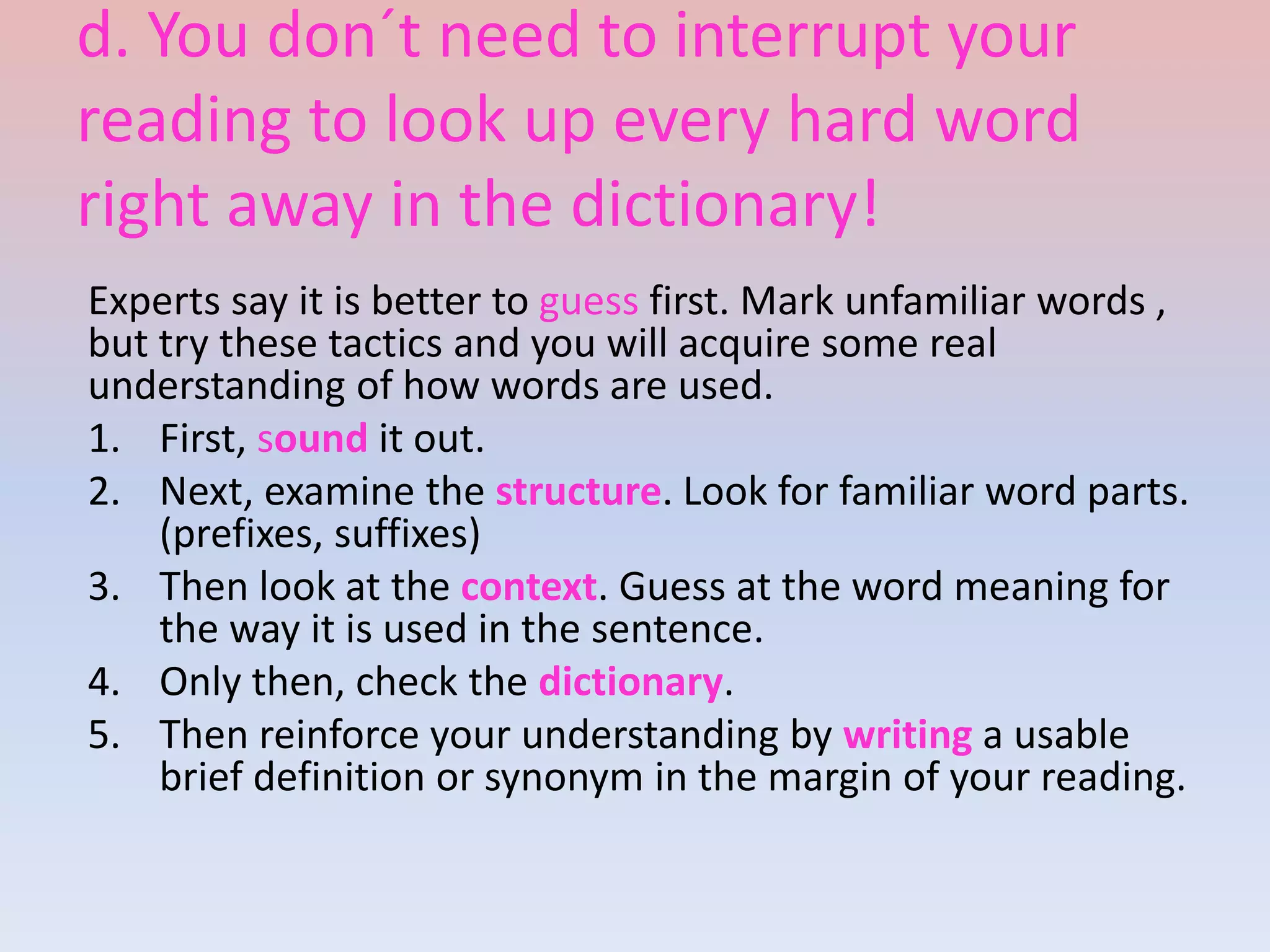 d. You don´t need to interrupt your
reading to look up every hard word
right away in the dictionary!
Experts say it is better to guess first. Mark unfamiliar words ,
but try these tactics and you will acquire some real
understanding of how words are used.
1. First, sound it out.
2. Next, examine the structure. Look for familiar word parts.
(prefixes, suffixes)
3. Then look at the context. Guess at the word meaning for
the way it is used in the sentence.
4. Only then, check the dictionary.
5. Then reinforce your understanding by writing a usable
brief definition or synonym in the margin of your reading.
 