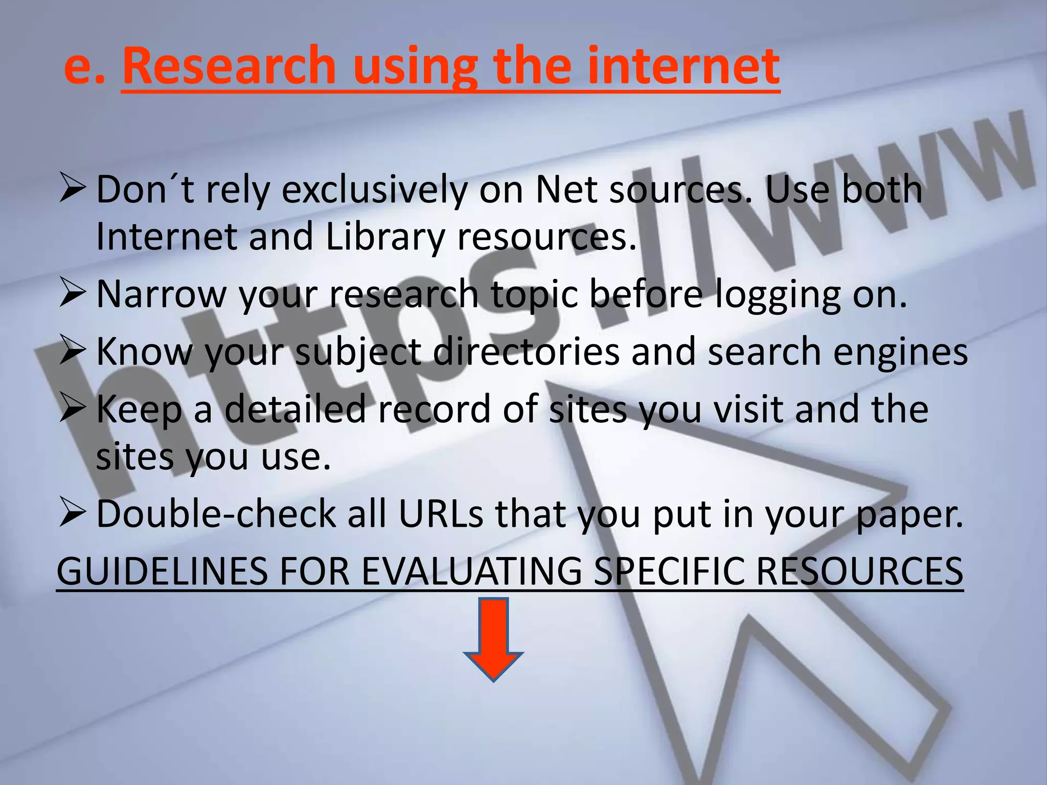e. Research using the internet
Don´t rely exclusively on Net sources. Use both
Internet and Library resources.
Narrow your research topic before logging on.
Know your subject directories and search engines
Keep a detailed record of sites you visit and the
sites you use.
Double-check all URLs that you put in your paper.
GUIDELINES FOR EVALUATING SPECIFIC RESOURCES
 