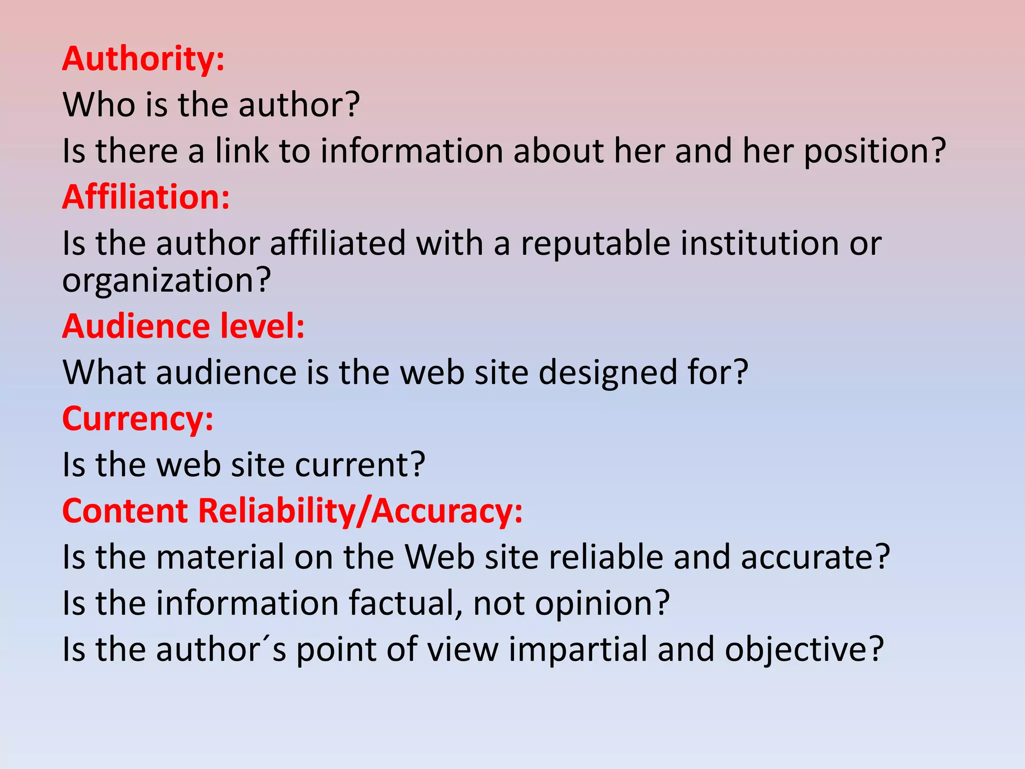 Authority:
Who is the author?
Is there a link to information about her and her position?
Affiliation:
Is the author affiliated with a reputable institution or
organization?
Audience level:
What audience is the web site designed for?
Currency:
Is the web site current?
Content Reliability/Accuracy:
Is the material on the Web site reliable and accurate?
Is the information factual, not opinion?
Is the author´s point of view impartial and objective?
 