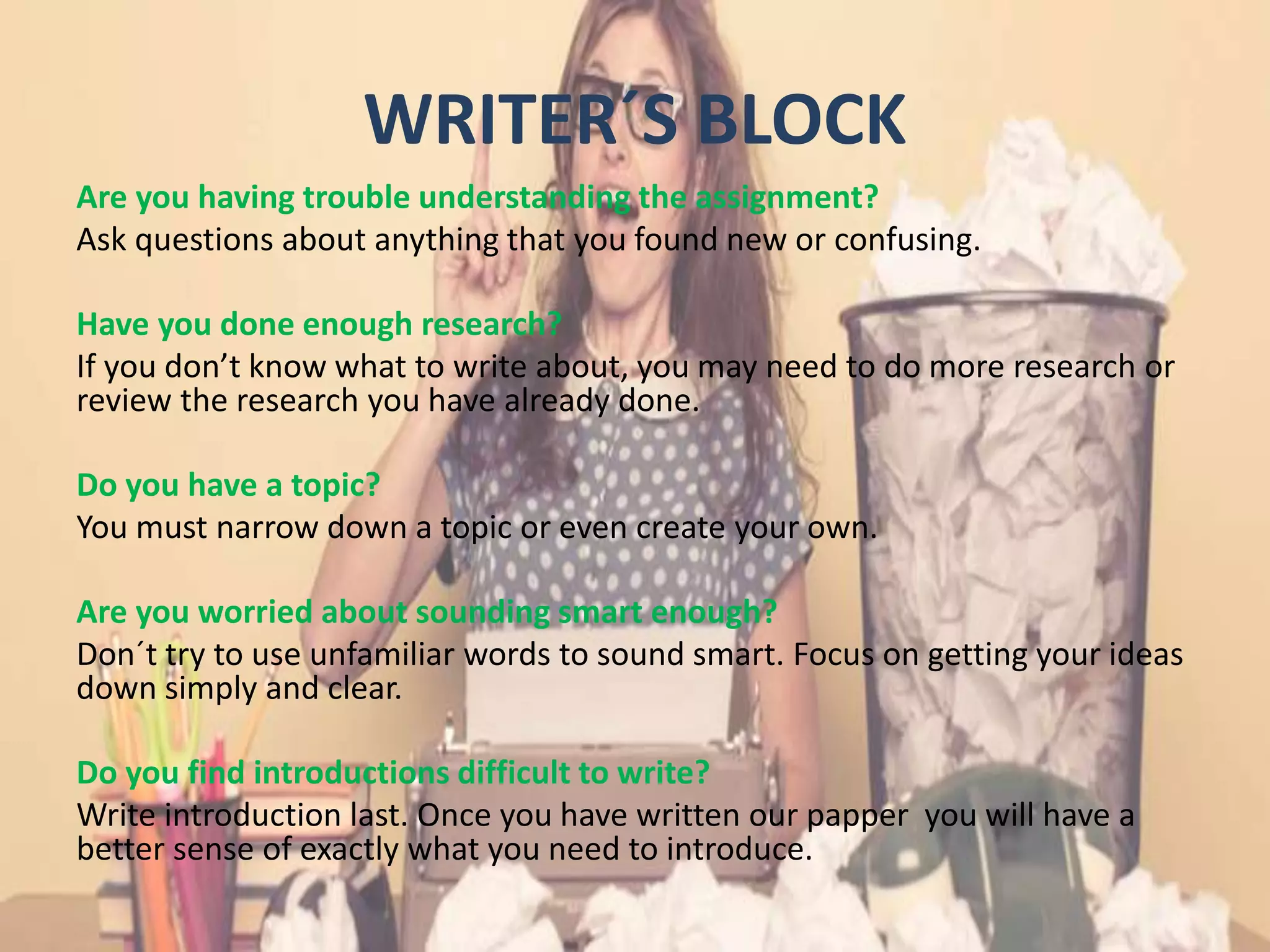 WRITER´S BLOCK
Are you having trouble understanding the assignment?
Ask questions about anything that you found new or confusing.
Have you done enough research?
If you don’t know what to write about, you may need to do more research or
review the research you have already done.
Do you have a topic?
You must narrow down a topic or even create your own.
Are you worried about sounding smart enough?
Don´t try to use unfamiliar words to sound smart. Focus on getting your ideas
down simply and clear.
Do you find introductions difficult to write?
Write introduction last. Once you have written our papper you will have a
better sense of exactly what you need to introduce.
 