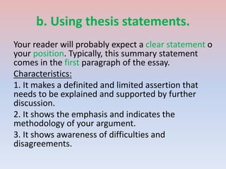 b. Using thesis statements.
Your reader will probably expect a clear statement o
your position. Typically, this summary statement
comes in the first paragraph of the essay.
Characteristics:
1. It makes a definited and limited assertion that
needs to be explained and supported by further
discussion.
2. It shows the emphasis and indicates the
methodology of your argument.
3. It shows awareness of difficulties and
disagreements.
 