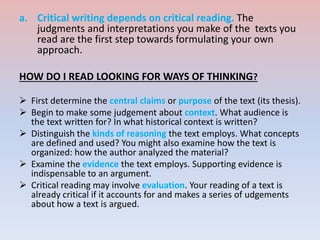 a. Critical writing depends on critical reading. The
judgments and interpretations you make of the texts you
read are the first step towards formulating your own
approach.
HOW DO I READ LOOKING FOR WAYS OF THINKING?
 First determine the central claims or purpose of the text (its thesis).
 Begin to make some judgement about context. What audience is
the text written for? In what historical context is written?
 Distinguish the kinds of reasoning the text employs. What concepts
are defined and used? You might also examine how the text is
organized: how the author analyzed the material?
 Examine the evidence the text employs. Supporting evidence is
indispensable to an argument.
 Critical reading may involve evaluation. Your reading of a text is
already critical if it accounts for and makes a series of udgements
about how a text is argued.
 