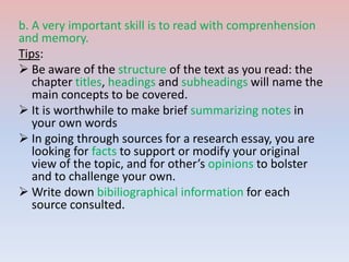 b. A very important skill is to read with comprenhension
and memory.
Tips:
 Be aware of the structure of the text as you read: the
chapter titles, headings and subheadings will name the
main concepts to be covered.
 It is worthwhile to make brief summarizing notes in
your own words
 In going through sources for a research essay, you are
looking for facts to support or modify your original
view of the topic, and for other’s opinions to bolster
and to challenge your own.
 Write down bibiliographical information for each
source consulted.
 