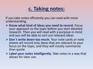 c. Taking notes:
If you take notes efficiently you can read with more
understanding.
 Know what kind of ideas you need to record. Focus
your approach to the topic before you start detailed
research. Then you will read with a purpose in mind
and you will be able to sort out relevant ideas
 Don´t write down too much. Your note cards or note
sheets wil record only ideas that are relevant to your
focus on the topic; and they will mostly summarize
than quote.
 Label your notes intelligently. Take notes in a way that
allows for later use.
 