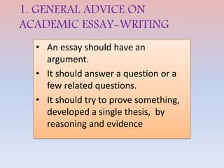 1. GENERAL ADVICE ON
ACADEMIC ESSAY-WRITING
• An essay should have an
argument.
• It should answer a question or a
few related questions.
• It should try to prove something,
developed a single thesis, by
reasoning and evidence
 