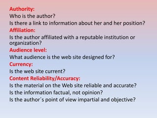 Authority:
Who is the author?
Is there a link to information about her and her position?
Affiliation:
Is the author affiliated with a reputable institution or
organization?
Audience level:
What audience is the web site designed for?
Currency:
Is the web site current?
Content Reliability/Accuracy:
Is the material on the Web site reliable and accurate?
Is the information factual, not opinion?
Is the author´s point of view impartial and objective?
 