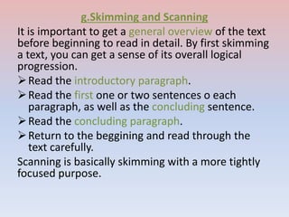 g.Skimming and Scanning
It is important to get a general overview of the text
before beginning to read in detail. By first skimming
a text, you can get a sense of its overall logical
progression.
Read the introductory paragraph.
Read the first one or two sentences o each
paragraph, as well as the concluding sentence.
Read the concluding paragraph.
Return to the beggining and read through the
text carefully.
Scanning is basically skimming with a more tightly
focused purpose.
 