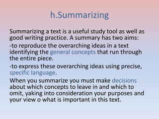 h.Summarizing
Summarizing a text is a useful study tool as well as
good writing practice. A summary has two aims:
-to reproduce the overarching ideas in a text
identifying the general concepts that run through
the entire piece.
-to express these overarching ideas using precise,
specific language.
When you summarize you must make decisions
about which concepts to leave in and which to
omit, yaking into consideration your purposes and
your view o what is important in this text.
 