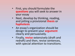 • First, you should formulate the
questions you will seek to answer in
your essay
• Next, develop by thinking, reading,
and jotting a provisional thesis or
hyphotesis
• An essay’s organization should be
design to present your argument
clearly and persuasively.
• Finally, revise extensively (draft and
redraft) and then, revise sentences,
with special attention to transitions.
 