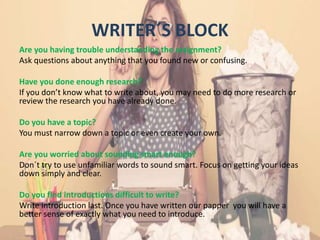 WRITER´S BLOCK
Are you having trouble understanding the assignment?
Ask questions about anything that you found new or confusing.
Have you done enough research?
If you don’t know what to write about, you may need to do more research or
review the research you have already done.
Do you have a topic?
You must narrow down a topic or even create your own.
Are you worried about sounding smart enough?
Don´t try to use unfamiliar words to sound smart. Focus on getting your ideas
down simply and clear.
Do you find introductions difficult to write?
Write introduction last. Once you have written our papper you will have a
better sense of exactly what you need to introduce.
 