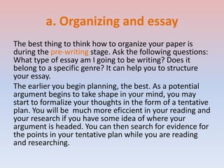 a. Organizing and essay
The best thing to think how to organize your paper is
during the pre-writing stage. Ask the following questions:
What type of essay am I going to be writing? Does it
belong to a specific genre? It can help you to structure
your essay.
The earlier you begin planning, the best. As a potential
argument begins to take shape in your mind, you may
start to formalize your thoughts in the form of a tentative
plan. You will be much more eficcient in your reading and
your research if you have some idea of where your
argument is headed. You can then search for evidence for
the points in your tentative plan while you are reading
and researching.
 