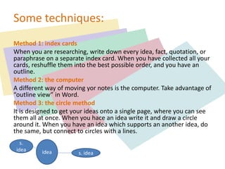 Some techniques:
Method 1: index cards
When you are researching, write down every idea, fact, quotation, or
paraphrase on a separate index card. When you have collected all your
cards, reshuffle them into the best possible order, and you have an
outline.
Method 2: the computer
A different way of moving yor notes is the computer. Take advantage of
“outline view” in Word.
Method 3: the circle method
It is designed to get your ideas onto a single page, where you can see
them all at once. When you hace an idea write it and draw a circle
around it. When you have an idea which supports an another idea, do
the same, but connect to circles with a lines.
s.
idea idea s. idea
 